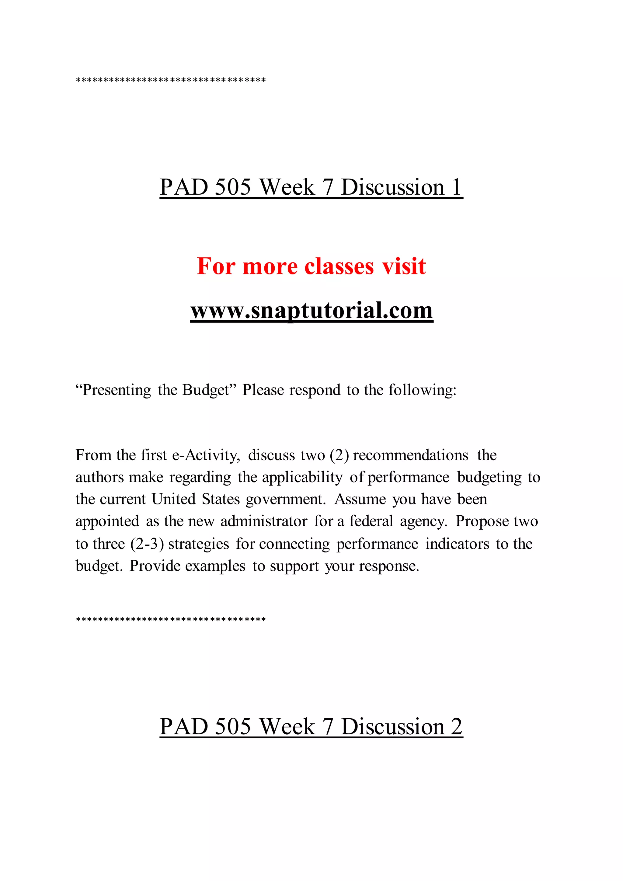 **********************************
PAD 505 Week 7 Discussion 1
For more classes visit
www.snaptutorial.com
“Presenting the Budget” Please respond to the following:
From the first e-Activity, discuss two (2) recommendations the
authors make regarding the applicability of performance budgeting to
the current United States government. Assume you have been
appointed as the new administrator for a federal agency. Propose two
to three (2-3) strategies for connecting performance indicators to the
budget. Provide examples to support your response.
**********************************
PAD 505 Week 7 Discussion 2
 