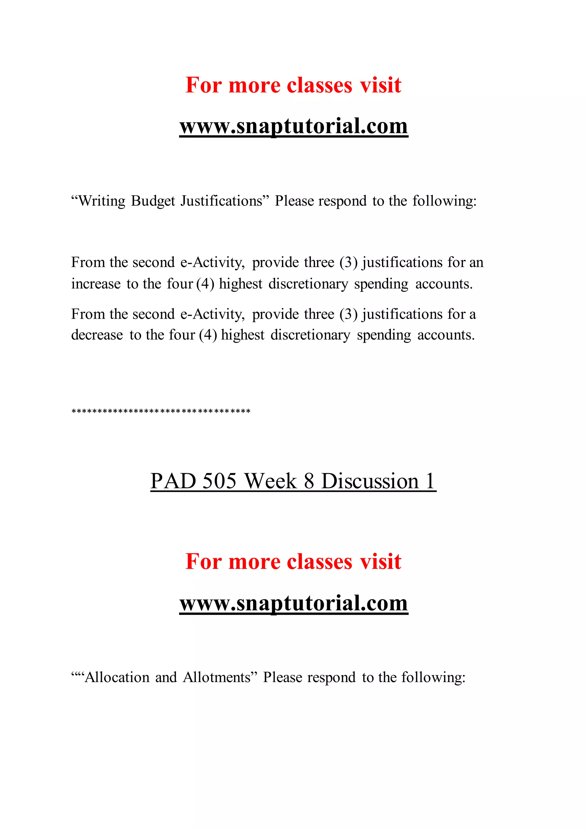 For more classes visit
www.snaptutorial.com
“Writing Budget Justifications” Please respond to the following:
From the second e-Activity, provide three (3) justifications for an
increase to the four (4) highest discretionary spending accounts.
From the second e-Activity, provide three (3) justifications for a
decrease to the four (4) highest discretionary spending accounts.
**********************************
PAD 505 Week 8 Discussion 1
For more classes visit
www.snaptutorial.com
““Allocation and Allotments” Please respond to the following:
 