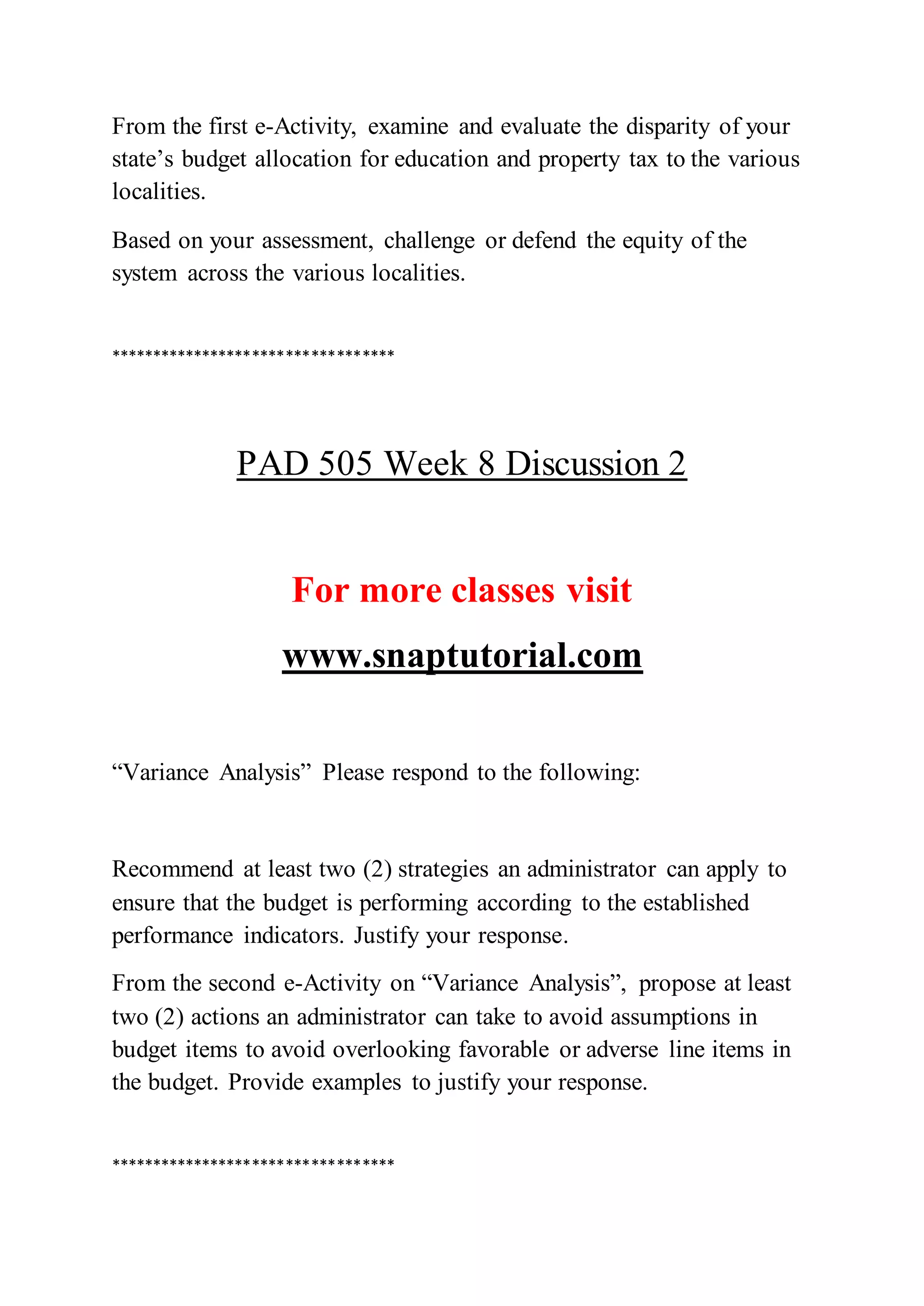 From the first e-Activity, examine and evaluate the disparity of your
state’s budget allocation for education and property tax to the various
localities.
Based on your assessment, challenge or defend the equity of the
system across the various localities.
**********************************
PAD 505 Week 8 Discussion 2
For more classes visit
www.snaptutorial.com
“Variance Analysis” Please respond to the following:
Recommend at least two (2) strategies an administrator can apply to
ensure that the budget is performing according to the established
performance indicators. Justify your response.
From the second e-Activity on “Variance Analysis”, propose at least
two (2) actions an administrator can take to avoid assumptions in
budget items to avoid overlooking favorable or adverse line items in
the budget. Provide examples to justify your response.
**********************************
 