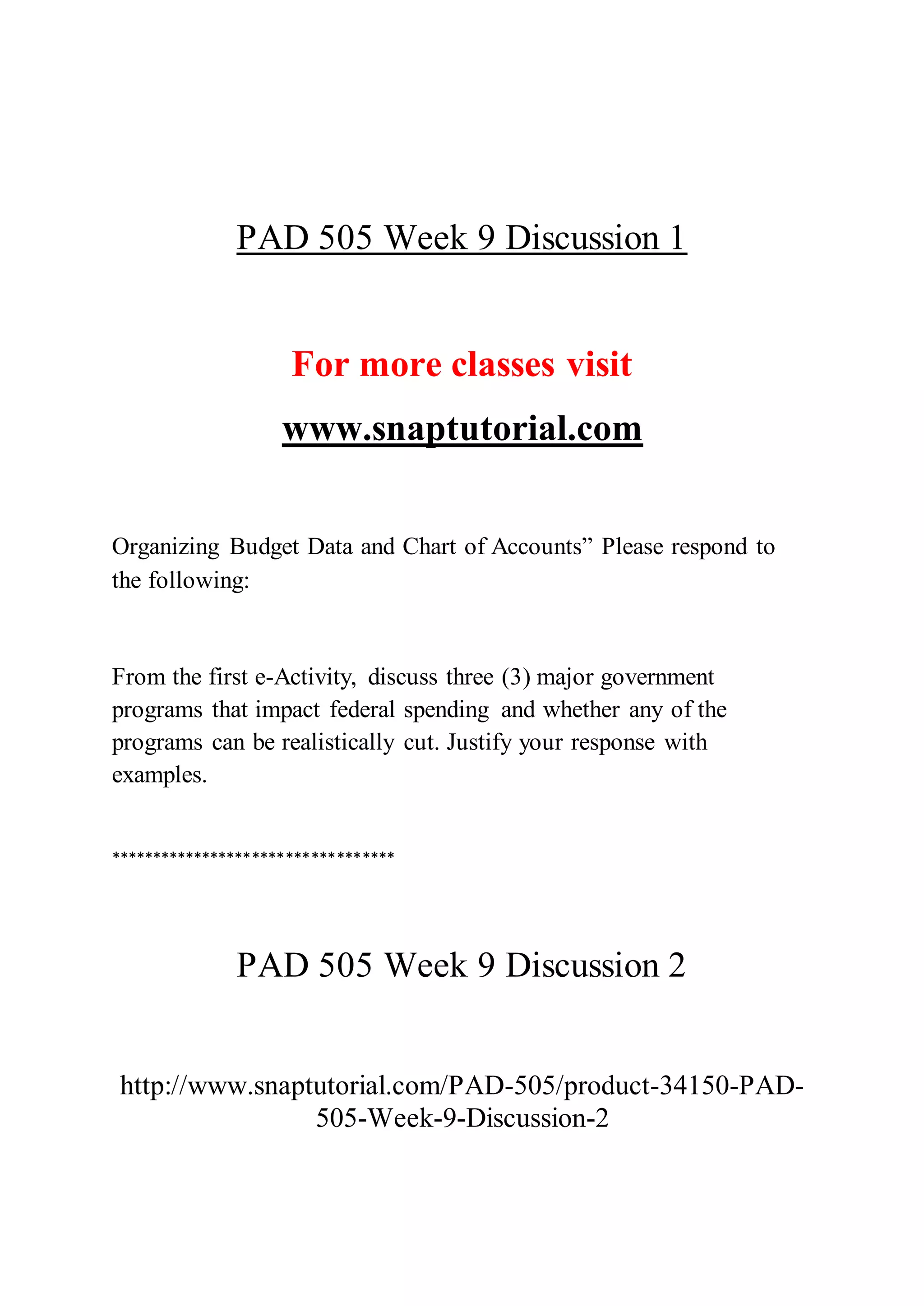PAD 505 Week 9 Discussion 1
For more classes visit
www.snaptutorial.com
Organizing Budget Data and Chart of Accounts” Please respond to
the following:
From the first e-Activity, discuss three (3) major government
programs that impact federal spending and whether any of the
programs can be realistically cut. Justify your response with
examples.
**********************************
PAD 505 Week 9 Discussion 2
http://www.snaptutorial.com/PAD-505/product-34150-PAD-
505-Week-9-Discussion-2
 