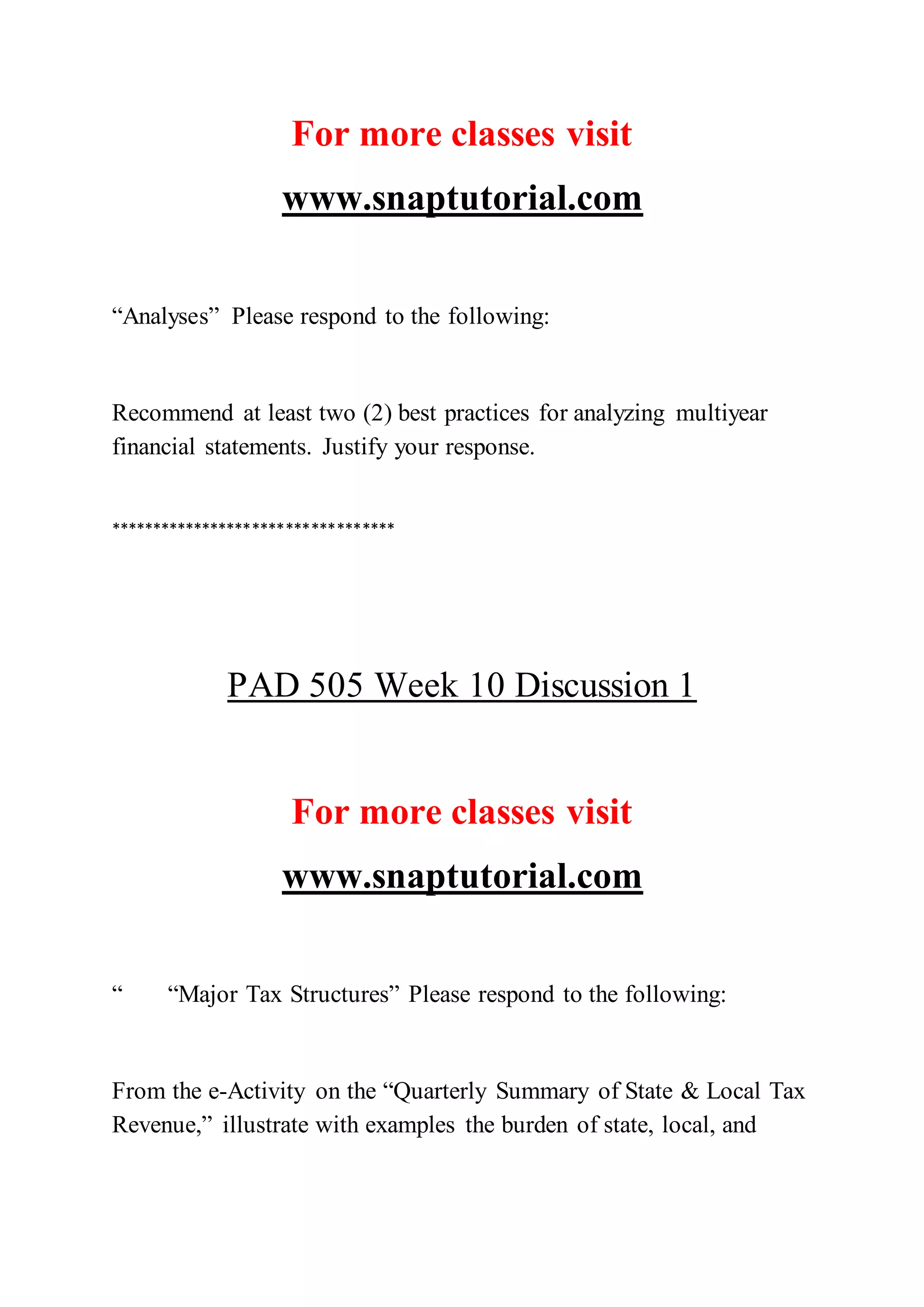 For more classes visit
www.snaptutorial.com
“Analyses” Please respond to the following:
Recommend at least two (2) best practices for analyzing multiyear
financial statements. Justify your response.
**********************************
PAD 505 Week 10 Discussion 1
For more classes visit
www.snaptutorial.com
“ “Major Tax Structures” Please respond to the following:
From the e-Activity on the “Quarterly Summary of State & Local Tax
Revenue,” illustrate with examples the burden of state, local, and
 