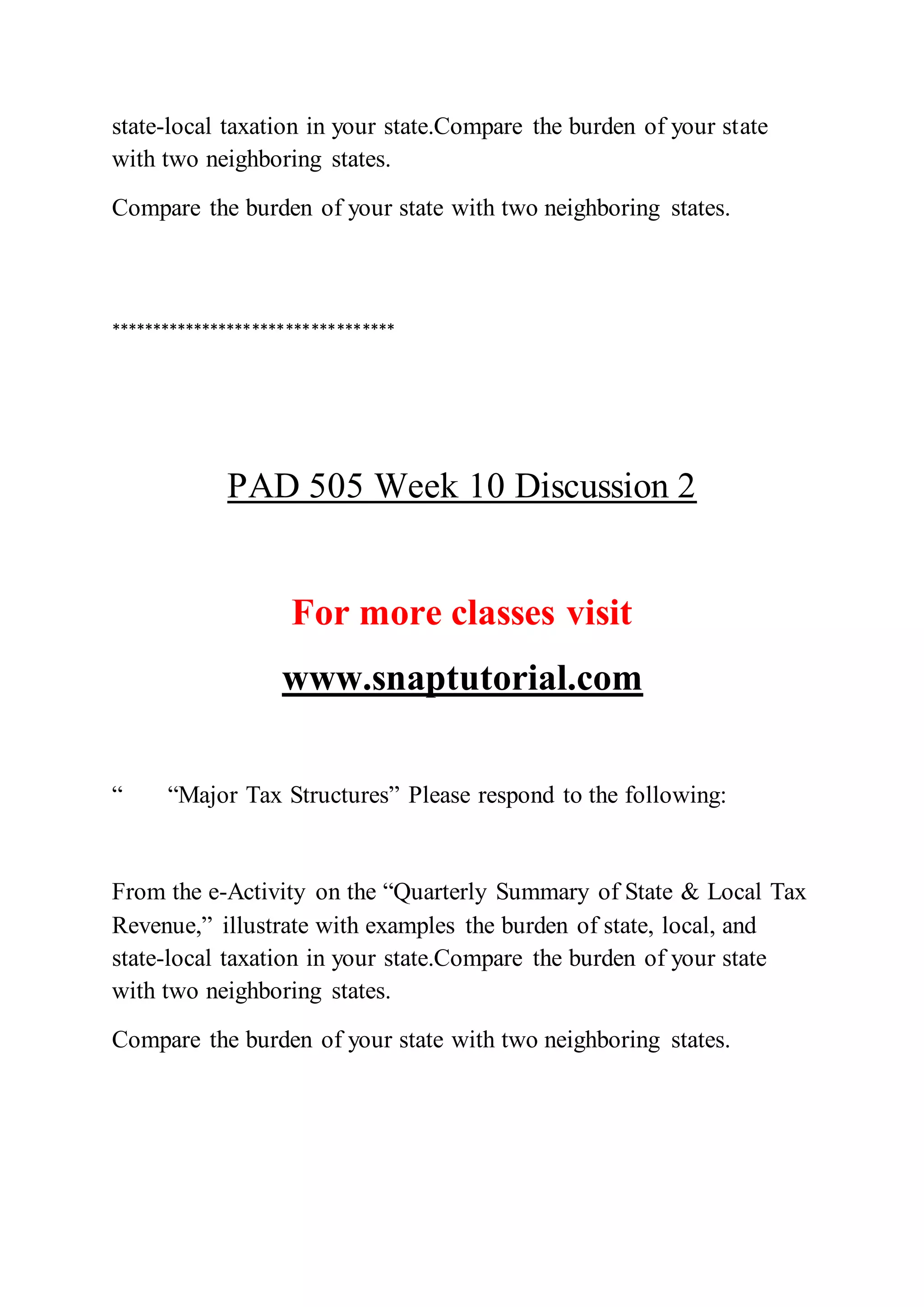 state-local taxation in your state.Compare the burden of your state
with two neighboring states.
Compare the burden of your state with two neighboring states.
**********************************
PAD 505 Week 10 Discussion 2
For more classes visit
www.snaptutorial.com
“ “Major Tax Structures” Please respond to the following:
From the e-Activity on the “Quarterly Summary of State & Local Tax
Revenue,” illustrate with examples the burden of state, local, and
state-local taxation in your state.Compare the burden of your state
with two neighboring states.
Compare the burden of your state with two neighboring states.
 