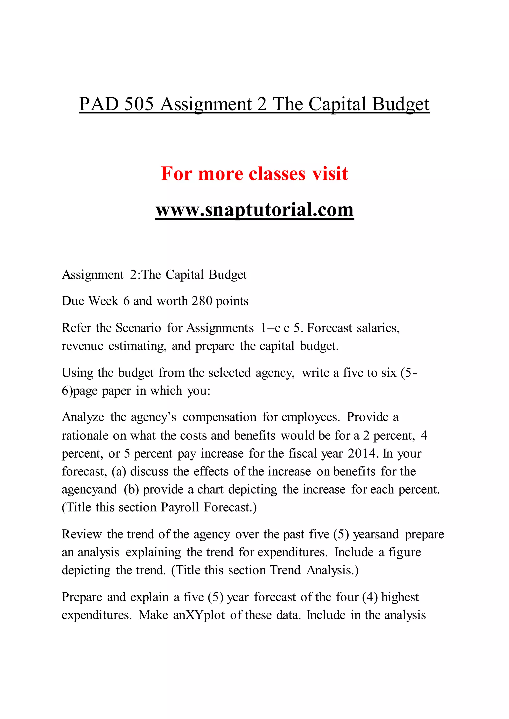 PAD 505 Assignment 2 The Capital Budget
For more classes visit
www.snaptutorial.com
Assignment 2:The Capital Budget
Due Week 6 and worth 280 points
Refer the Scenario for Assignments 1–e e 5. Forecast salaries,
revenue estimating, and prepare the capital budget.
Using the budget from the selected agency, write a five to six (5-
6)page paper in which you:
Analyze the agency’s compensation for employees. Provide a
rationale on what the costs and benefits would be for a 2 percent, 4
percent, or 5 percent pay increase for the fiscal year 2014. In your
forecast, (a) discuss the effects of the increase on benefits for the
agencyand (b) provide a chart depicting the increase for each percent.
(Title this section Payroll Forecast.)
Review the trend of the agency over the past five (5) yearsand prepare
an analysis explaining the trend for expenditures. Include a figure
depicting the trend. (Title this section Trend Analysis.)
Prepare and explain a five (5) year forecast of the four (4) highest
expenditures. Make anXYplot of these data. Include in the analysis
 
