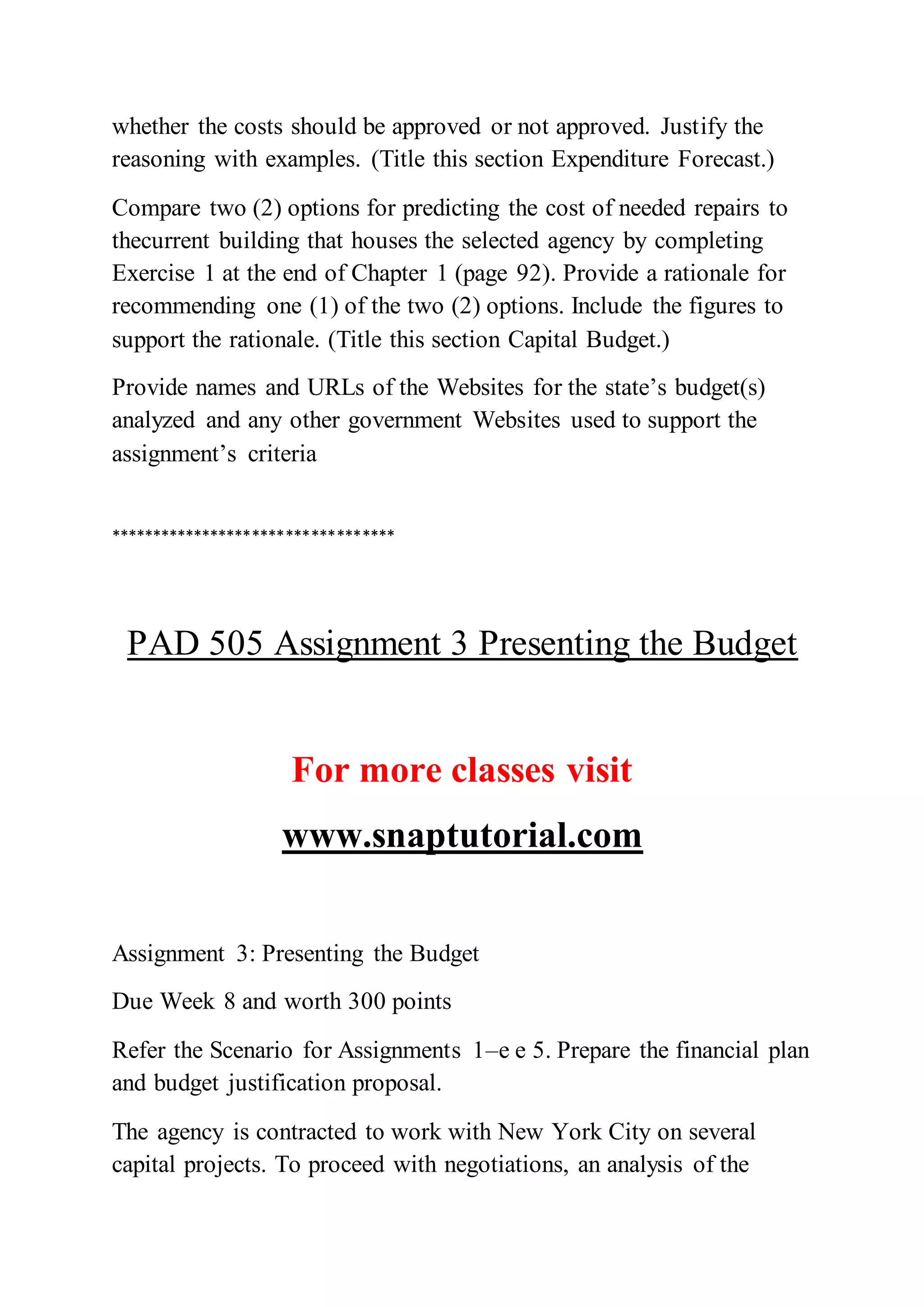 whether the costs should be approved or not approved. Justify the
reasoning with examples. (Title this section Expenditure Forecast.)
Compare two (2) options for predicting the cost of needed repairs to
thecurrent building that houses the selected agency by completing
Exercise 1 at the end of Chapter 1 (page 92). Provide a rationale for
recommending one (1) of the two (2) options. Include the figures to
support the rationale. (Title this section Capital Budget.)
Provide names and URLs of the Websites for the state’s budget(s)
analyzed and any other government Websites used to support the
assignment’s criteria
**********************************
PAD 505 Assignment 3 Presenting the Budget
For more classes visit
www.snaptutorial.com
Assignment 3: Presenting the Budget
Due Week 8 and worth 300 points
Refer the Scenario for Assignments 1–e e 5. Prepare the financial plan
and budget justification proposal.
The agency is contracted to work with New York City on several
capital projects. To proceed with negotiations, an analysis of the
 