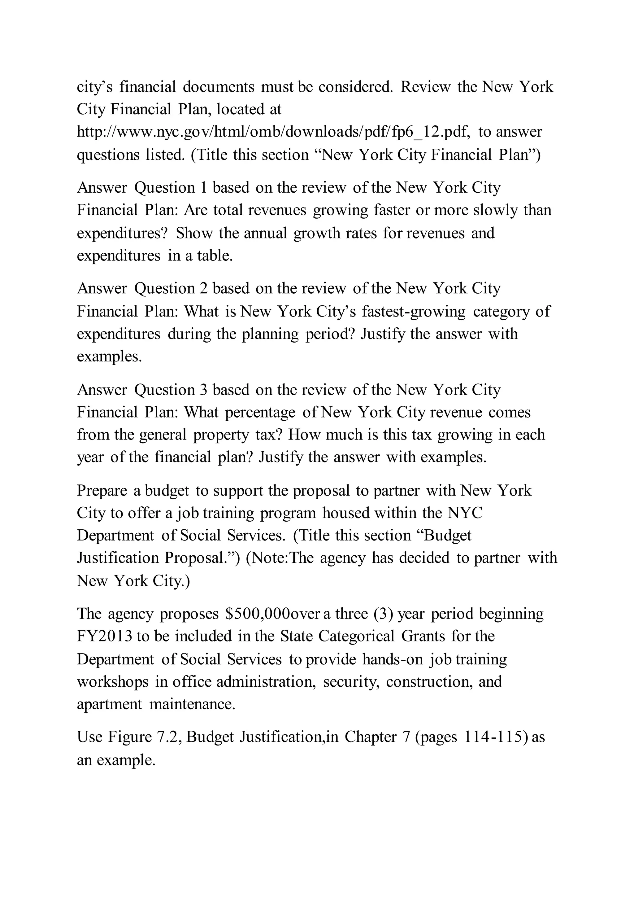 city’s financial documents must be considered. Review the New York
City Financial Plan, located at
http://www.nyc.gov/html/omb/downloads/pdf/fp6_12.pdf, to answer
questions listed. (Title this section “New York City Financial Plan”)
Answer Question 1 based on the review of the New York City
Financial Plan: Are total revenues growing faster or more slowly than
expenditures? Show the annual growth rates for revenues and
expenditures in a table.
Answer Question 2 based on the review of the New York City
Financial Plan: What is New York City’s fastest-growing category of
expenditures during the planning period? Justify the answer with
examples.
Answer Question 3 based on the review of the New York City
Financial Plan: What percentage of New York City revenue comes
from the general property tax? How much is this tax growing in each
year of the financial plan? Justify the answer with examples.
Prepare a budget to support the proposal to partner with New York
City to offer a job training program housed within the NYC
Department of Social Services. (Title this section “Budget
Justification Proposal.”) (Note:The agency has decided to partner with
New York City.)
The agency proposes $500,000over a three (3) year period beginning
FY2013 to be included in the State Categorical Grants for the
Department of Social Services to provide hands-on job training
workshops in office administration, security, construction, and
apartment maintenance.
Use Figure 7.2, Budget Justification,in Chapter 7 (pages 114-115) as
an example.
 