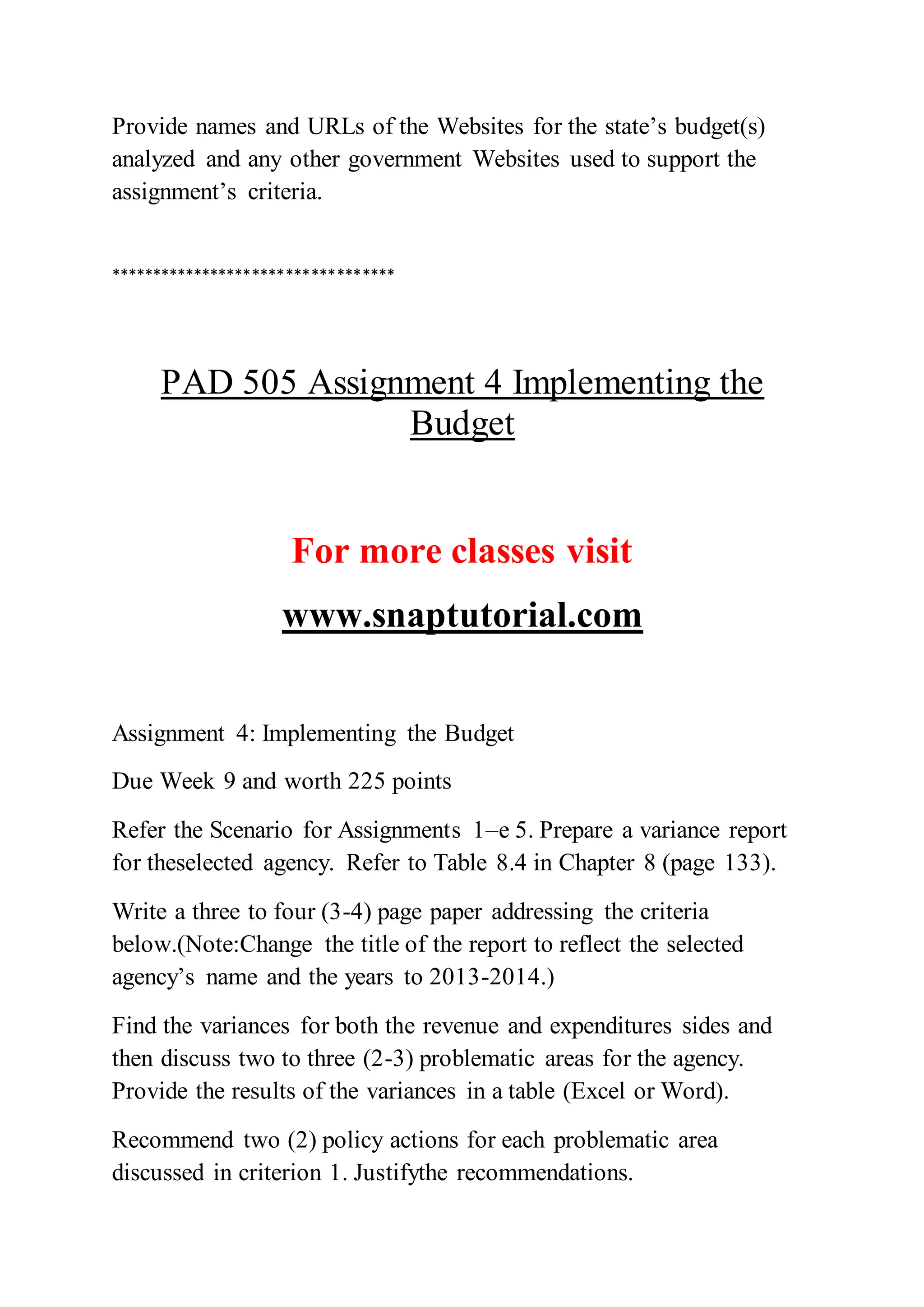 Provide names and URLs of the Websites for the state’s budget(s)
analyzed and any other government Websites used to support the
assignment’s criteria.
**********************************
PAD 505 Assignment 4 Implementing the
Budget
For more classes visit
www.snaptutorial.com
Assignment 4: Implementing the Budget
Due Week 9 and worth 225 points
Refer the Scenario for Assignments 1–e 5. Prepare a variance report
for theselected agency. Refer to Table 8.4 in Chapter 8 (page 133).
Write a three to four (3-4) page paper addressing the criteria
below.(Note:Change the title of the report to reflect the selected
agency’s name and the years to 2013-2014.)
Find the variances for both the revenue and expenditures sides and
then discuss two to three (2-3) problematic areas for the agency.
Provide the results of the variances in a table (Excel or Word).
Recommend two (2) policy actions for each problematic area
discussed in criterion 1. Justifythe recommendations.
 