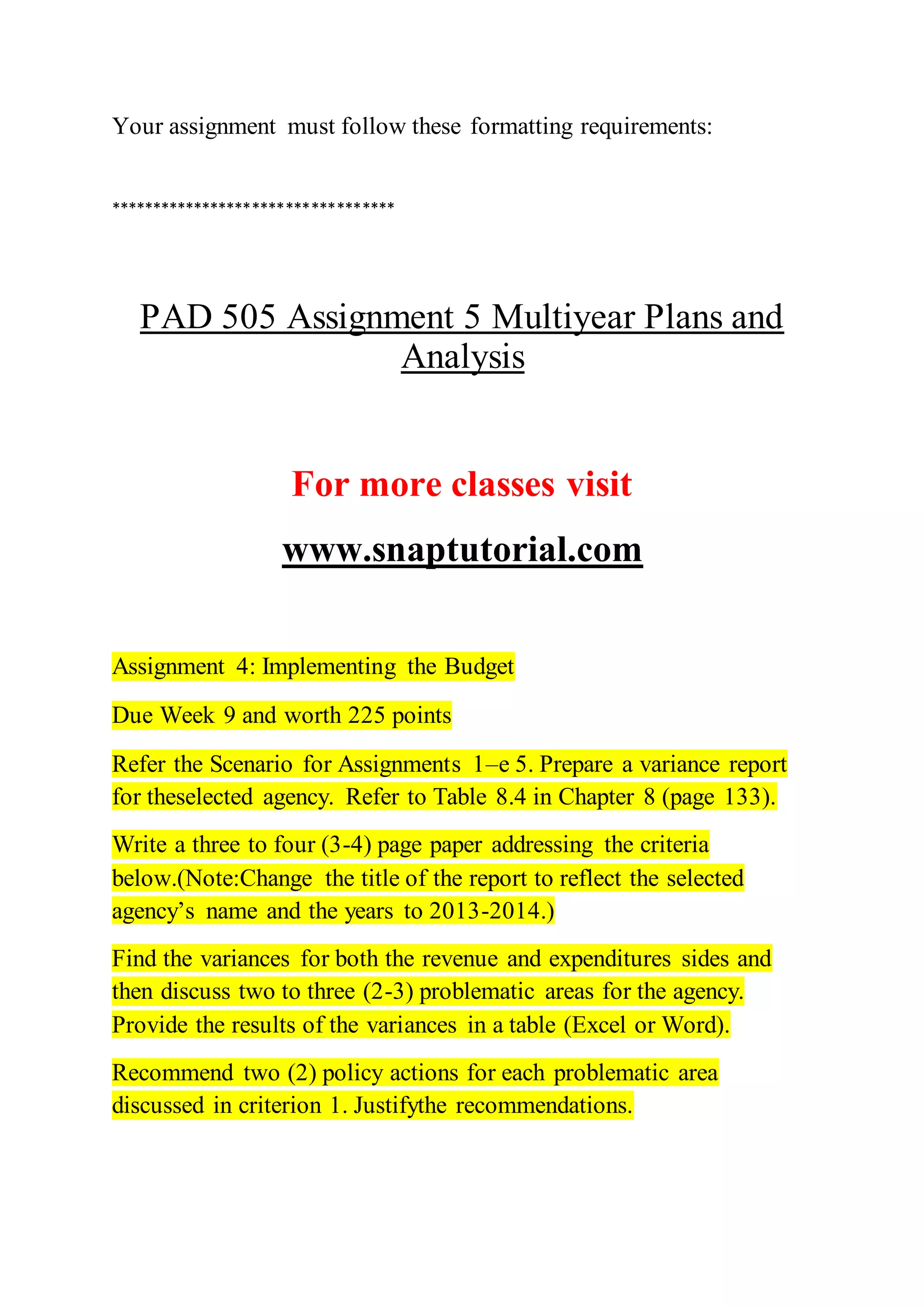 Your assignment must follow these formatting requirements:
**********************************
PAD 505 Assignment 5 Multiyear Plans and
Analysis
For more classes visit
www.snaptutorial.com
Assignment 4: Implementing the Budget
Due Week 9 and worth 225 points
Refer the Scenario for Assignments 1–e 5. Prepare a variance report
for theselected agency. Refer to Table 8.4 in Chapter 8 (page 133).
Write a three to four (3-4) page paper addressing the criteria
below.(Note:Change the title of the report to reflect the selected
agency’s name and the years to 2013-2014.)
Find the variances for both the revenue and expenditures sides and
then discuss two to three (2-3) problematic areas for the agency.
Provide the results of the variances in a table (Excel or Word).
Recommend two (2) policy actions for each problematic area
discussed in criterion 1. Justifythe recommendations.
 