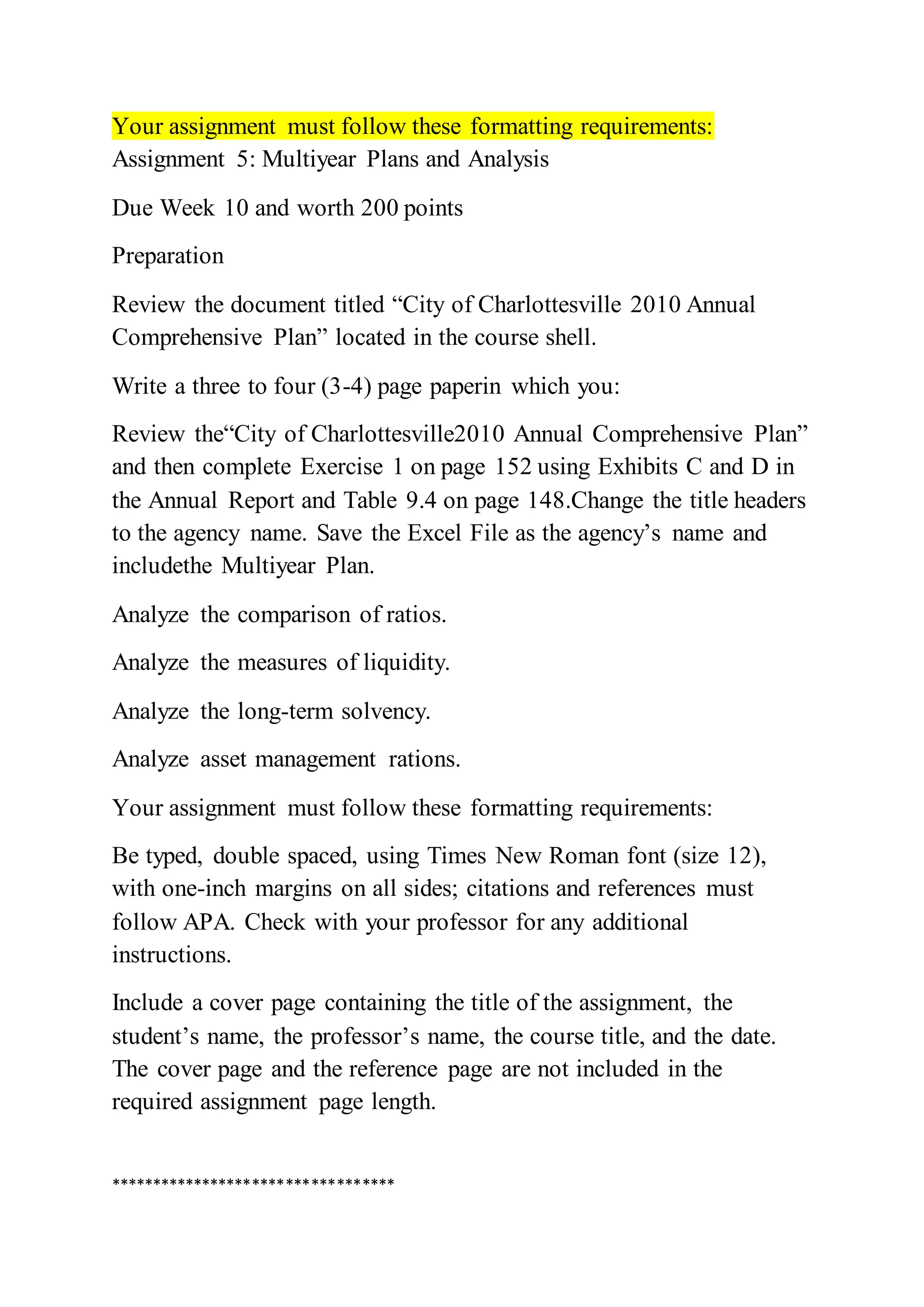 Your assignment must follow these formatting requirements:
Assignment 5: Multiyear Plans and Analysis
Due Week 10 and worth 200 points
Preparation
Review the document titled “City of Charlottesville 2010 Annual
Comprehensive Plan” located in the course shell.
Write a three to four (3-4) page paperin which you:
Review the“City of Charlottesville2010 Annual Comprehensive Plan”
and then complete Exercise 1 on page 152 using Exhibits C and D in
the Annual Report and Table 9.4 on page 148.Change the title headers
to the agency name. Save the Excel File as the agency’s name and
includethe Multiyear Plan.
Analyze the comparison of ratios.
Analyze the measures of liquidity.
Analyze the long-term solvency.
Analyze asset management rations.
Your assignment must follow these formatting requirements:
Be typed, double spaced, using Times New Roman font (size 12),
with one-inch margins on all sides; citations and references must
follow APA. Check with your professor for any additional
instructions.
Include a cover page containing the title of the assignment, the
student’s name, the professor’s name, the course title, and the date.
The cover page and the reference page are not included in the
required assignment page length.
**********************************
 