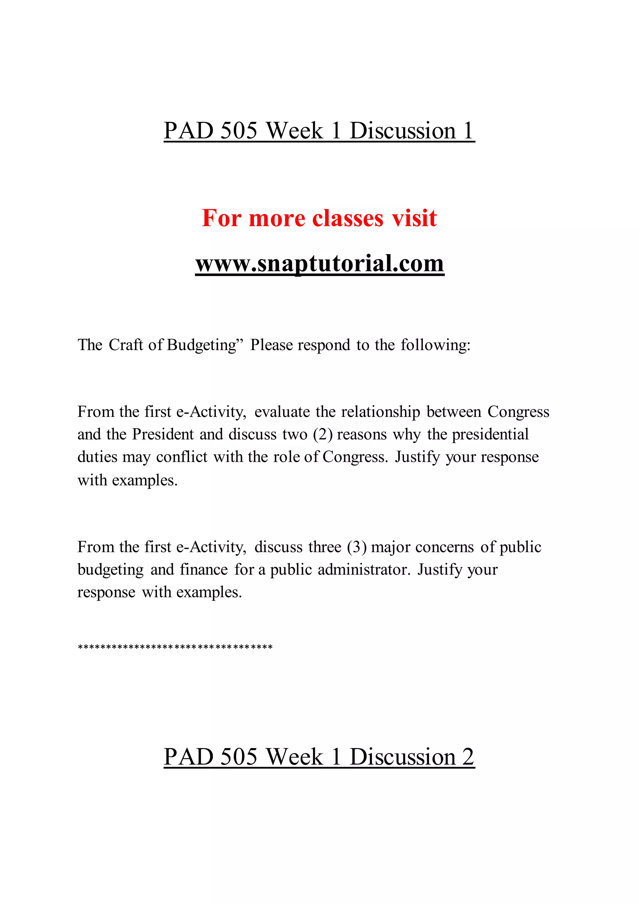 PAD 505 Week 1 Discussion 1
For more classes visit
www.snaptutorial.com
The Craft of Budgeting” Please respond to the following:
From the first e-Activity, evaluate the relationship between Congress
and the President and discuss two (2) reasons why the presidential
duties may conflict with the role of Congress. Justify your response
with examples.
From the first e-Activity, discuss three (3) major concerns of public
budgeting and finance for a public administrator. Justify your
response with examples.
**********************************
PAD 505 Week 1 Discussion 2
 