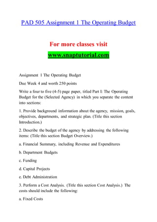 PAD 505 Assignment 1 The Operating Budget
For more classes visit
www.snaptutorial.com
Assignment 1 The Operating Budget
Due Week 4 and worth 250 points
Write a four to five (4-5) page paper, titled Part I: The Operating
Budget for the (Selected Agency) in which you separate the content
into sections:
1. Provide background information about the agency, mission, goals,
objectives, departments, and strategic plan. (Title this section
Introduction.)
2. Describe the budget of the agency by addressing the following
items: (Title this section Budget Overview.)
a. Financial Summary, including Revenue and Expenditures
b. Department Budgets
c. Funding
d. Capital Projects
e. Debt Administration
3. Perform a Cost Analysis. (Title this section Cost Analysis.) The
costs should include the following:
a. Fixed Costs
 