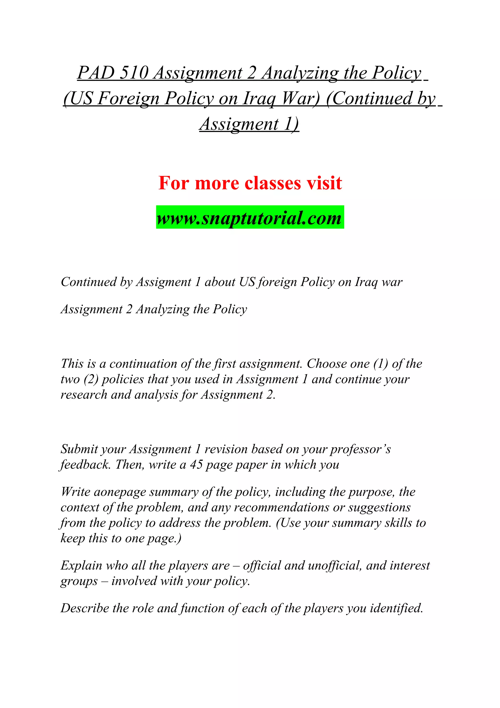PAD 510 Assignment 2 Analyzing the Policy
(US Foreign Policy on Iraq War) (Continued by
Assigment 1)
For more classes visit
www.snaptutorial.com
Continued by Assigment 1 about US foreign Policy on Iraq war
Assignment 2 Analyzing the Policy
This is a continuation of the first assignment. Choose one (1) of the
two (2) policies that you used in Assignment 1 and continue your
research and analysis for Assignment 2.
Submit your Assignment 1 revision based on your professor’s
feedback. Then, write a 45 page paper in which you
Write aonepage summary of the policy, including the purpose, the
context of the problem, and any recommendations or suggestions
from the policy to address the problem. (Use your summary skills to
keep this to one page.)
Explain who all the players are – official and unofficial, and interest
groups – involved with your policy.
Describe the role and function of each of the players you identified.
 