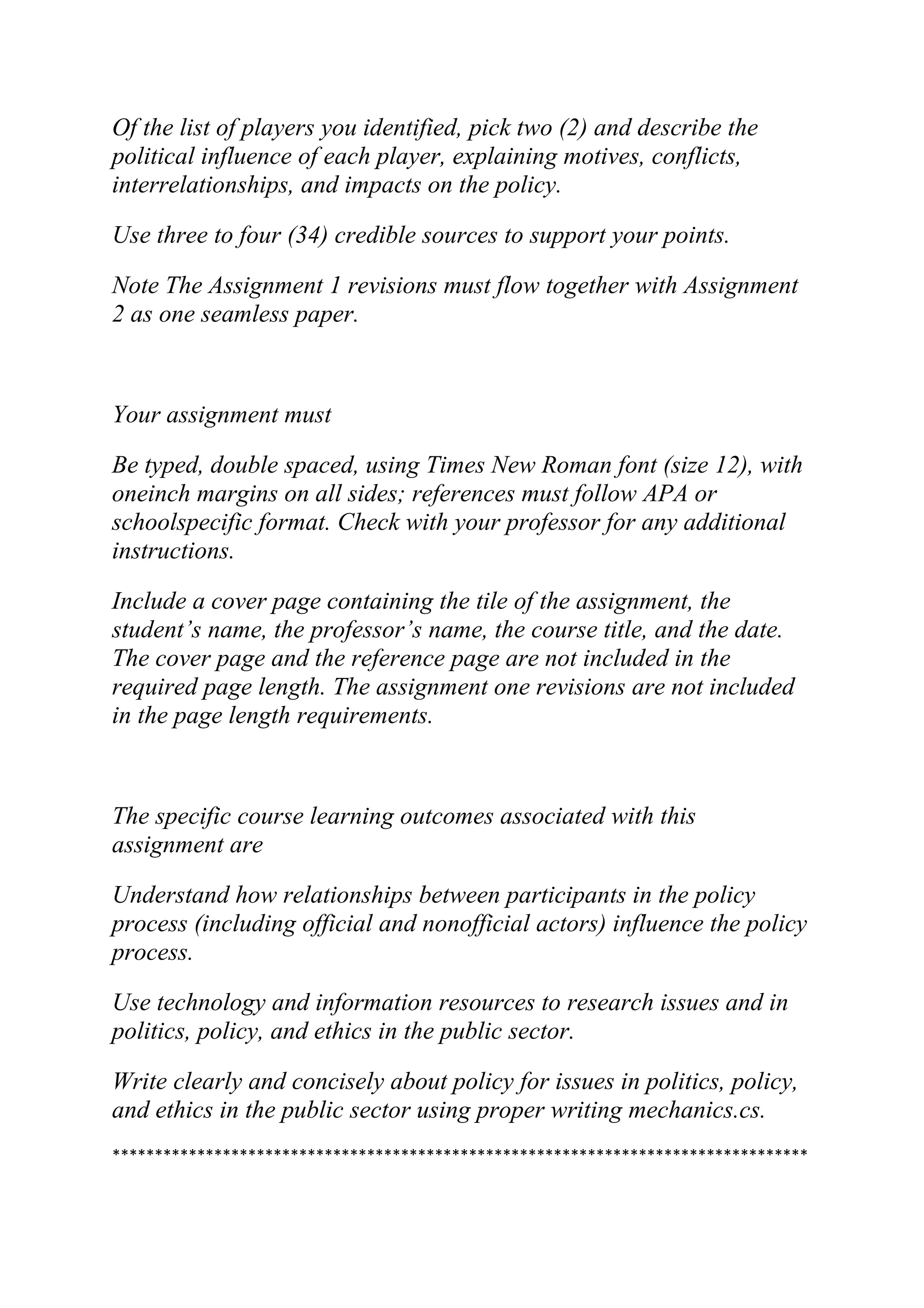 Of the list of players you identified, pick two (2) and describe the
political influence of each player, explaining motives, conflicts,
interrelationships, and impacts on the policy.
Use three to four (34) credible sources to support your points.
Note The Assignment 1 revisions must flow together with Assignment
2 as one seamless paper.
Your assignment must
Be typed, double spaced, using Times New Roman font (size 12), with
oneinch margins on all sides; references must follow APA or
schoolspecific format. Check with your professor for any additional
instructions.
Include a cover page containing the tile of the assignment, the
student’s name, the professor’s name, the course title, and the date.
The cover page and the reference page are not included in the
required page length. The assignment one revisions are not included
in the page length requirements.
The specific course learning outcomes associated with this
assignment are
Understand how relationships between participants in the policy
process (including official and nonofficial actors) influence the policy
process.
Use technology and information resources to research issues and in
politics, policy, and ethics in the public sector.
Write clearly and concisely about policy for issues in politics, policy,
and ethics in the public sector using proper writing mechanics.cs.
**********************************************************************************
 