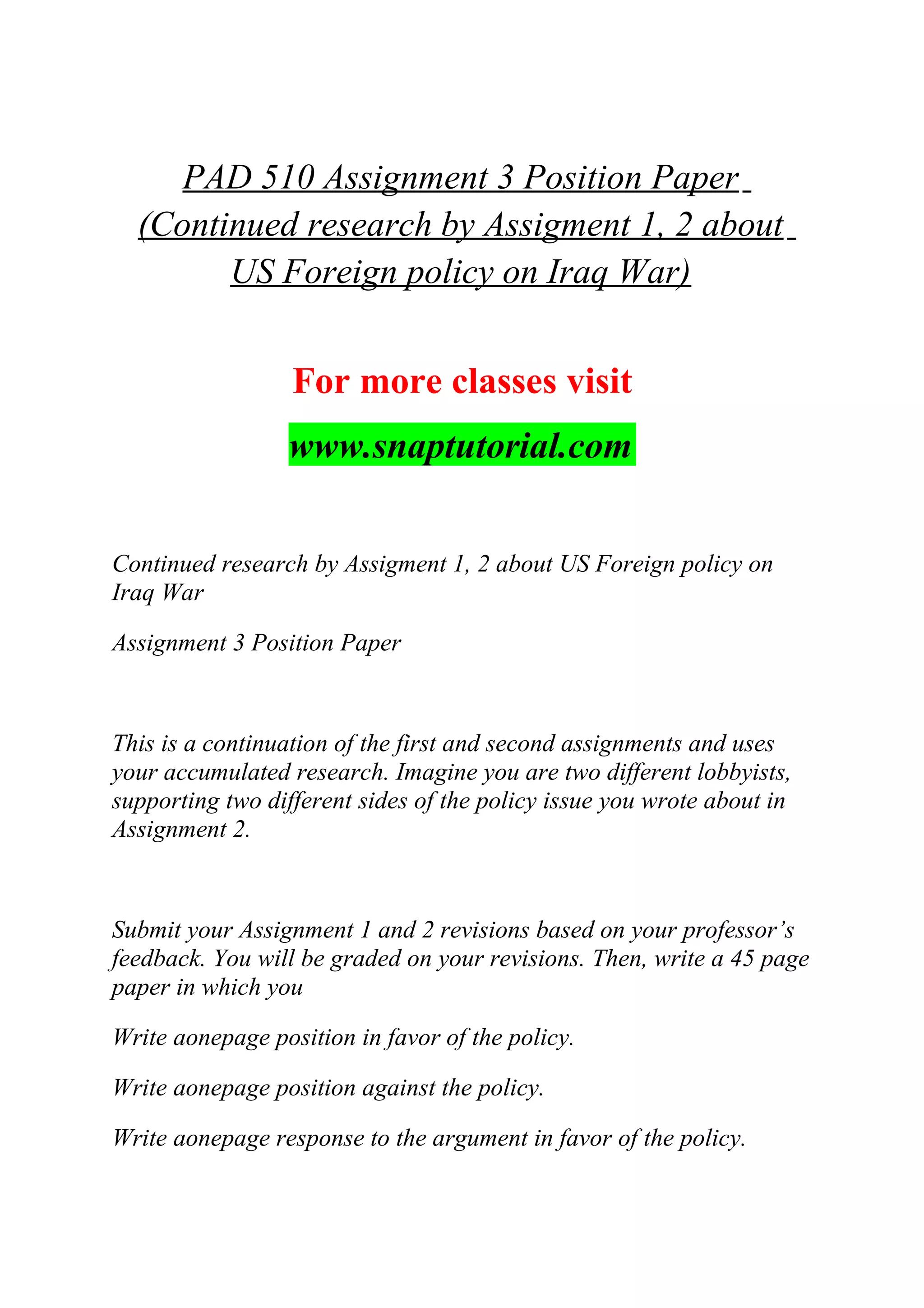 PAD 510 Assignment 3 Position Paper
(Continued research by Assigment 1, 2 about
US Foreign policy on Iraq War)
For more classes visit
www.snaptutorial.com
Continued research by Assigment 1, 2 about US Foreign policy on
Iraq War
Assignment 3 Position Paper
This is a continuation of the first and second assignments and uses
your accumulated research. Imagine you are two different lobbyists,
supporting two different sides of the policy issue you wrote about in
Assignment 2.
Submit your Assignment 1 and 2 revisions based on your professor’s
feedback. You will be graded on your revisions. Then, write a 45 page
paper in which you
Write aonepage position in favor of the policy.
Write aonepage position against the policy.
Write aonepage response to the argument in favor of the policy.
 