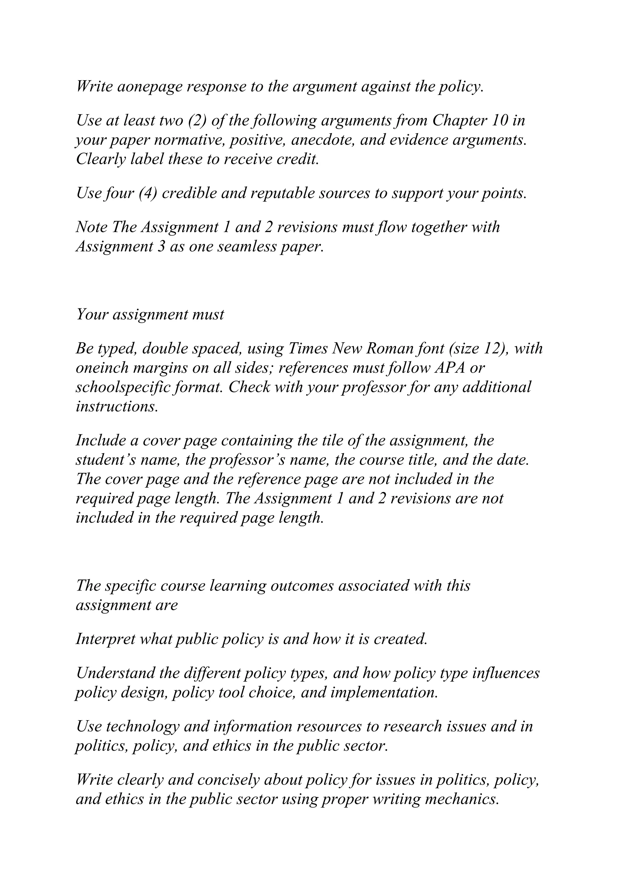 Write aonepage response to the argument against the policy.
Use at least two (2) of the following arguments from Chapter 10 in
your paper normative, positive, anecdote, and evidence arguments.
Clearly label these to receive credit.
Use four (4) credible and reputable sources to support your points.
Note The Assignment 1 and 2 revisions must flow together with
Assignment 3 as one seamless paper.
Your assignment must
Be typed, double spaced, using Times New Roman font (size 12), with
oneinch margins on all sides; references must follow APA or
schoolspecific format. Check with your professor for any additional
instructions.
Include a cover page containing the tile of the assignment, the
student’s name, the professor’s name, the course title, and the date.
The cover page and the reference page are not included in the
required page length. The Assignment 1 and 2 revisions are not
included in the required page length.
The specific course learning outcomes associated with this
assignment are
Interpret what public policy is and how it is created.
Understand the different policy types, and how policy type influences
policy design, policy tool choice, and implementation.
Use technology and information resources to research issues and in
politics, policy, and ethics in the public sector.
Write clearly and concisely about policy for issues in politics, policy,
and ethics in the public sector using proper writing mechanics.
 