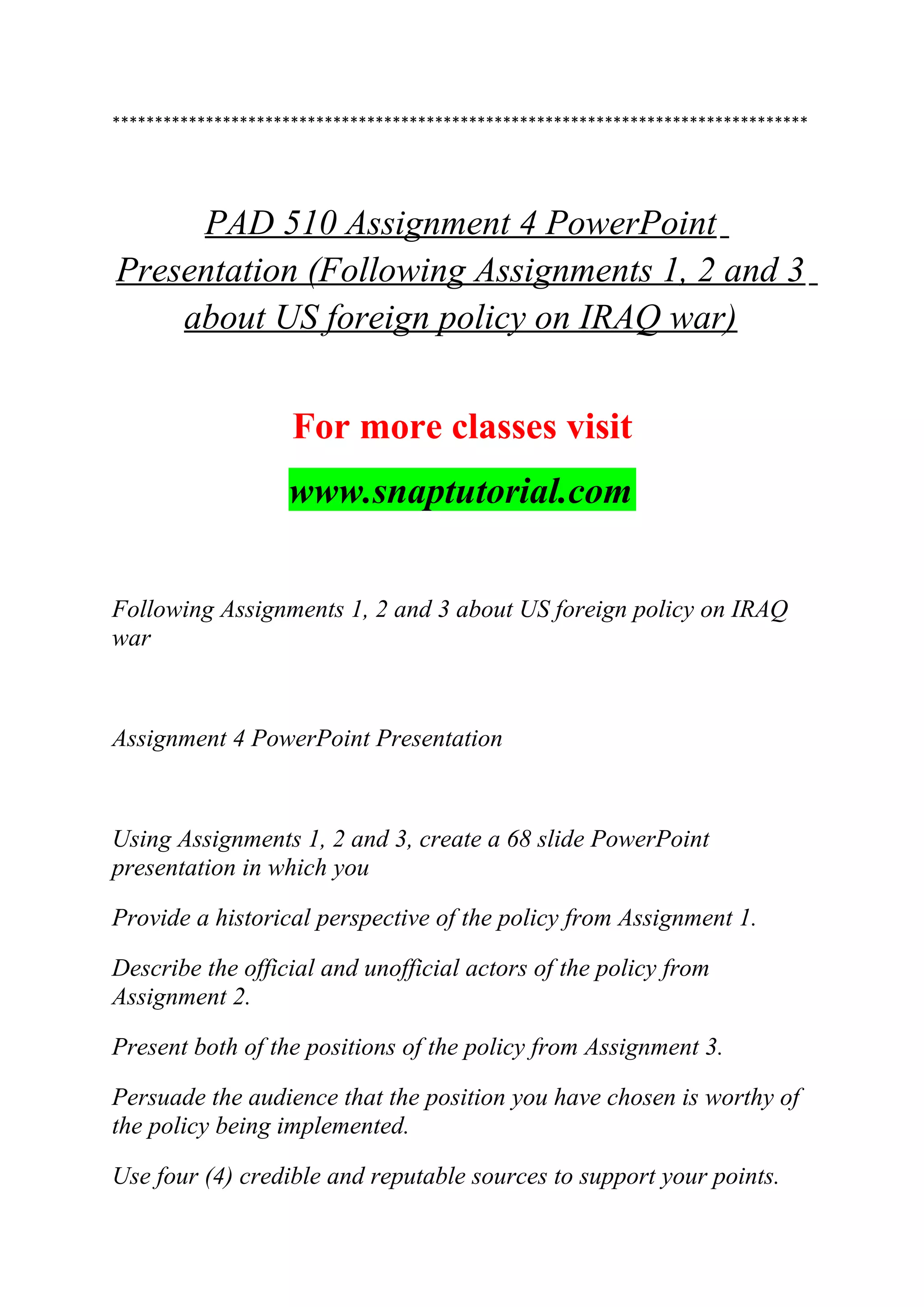 **********************************************************************************
PAD 510 Assignment 4 PowerPoint
Presentation (Following Assignments 1, 2 and 3
about US foreign policy on IRAQ war)
For more classes visit
www.snaptutorial.com
Following Assignments 1, 2 and 3 about US foreign policy on IRAQ
war
Assignment 4 PowerPoint Presentation
Using Assignments 1, 2 and 3, create a 68 slide PowerPoint
presentation in which you
Provide a historical perspective of the policy from Assignment 1.
Describe the official and unofficial actors of the policy from
Assignment 2.
Present both of the positions of the policy from Assignment 3.
Persuade the audience that the position you have chosen is worthy of
the policy being implemented.
Use four (4) credible and reputable sources to support your points.
 