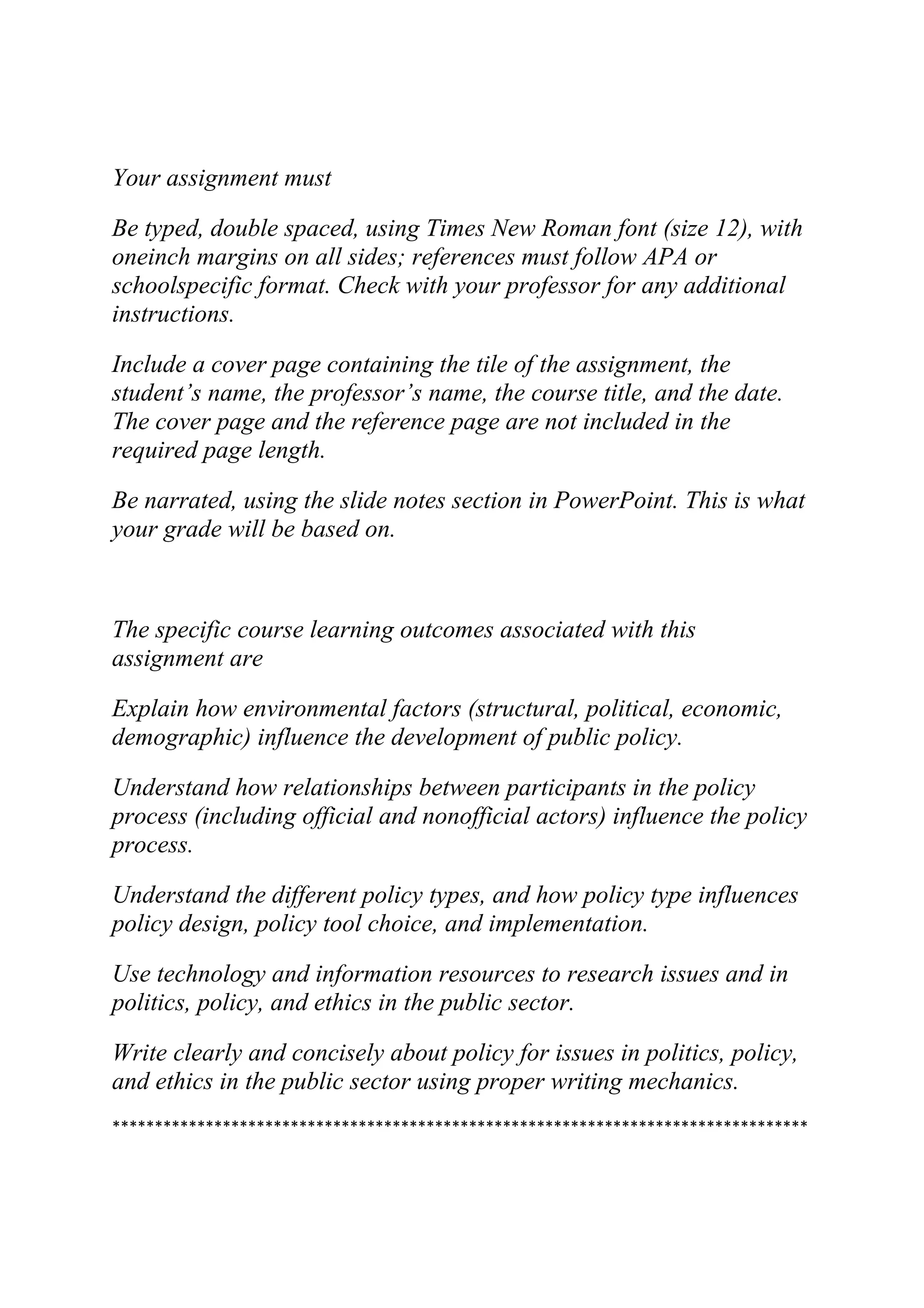 Your assignment must
Be typed, double spaced, using Times New Roman font (size 12), with
oneinch margins on all sides; references must follow APA or
schoolspecific format. Check with your professor for any additional
instructions.
Include a cover page containing the tile of the assignment, the
student’s name, the professor’s name, the course title, and the date.
The cover page and the reference page are not included in the
required page length.
Be narrated, using the slide notes section in PowerPoint. This is what
your grade will be based on.
The specific course learning outcomes associated with this
assignment are
Explain how environmental factors (structural, political, economic,
demographic) influence the development of public policy.
Understand how relationships between participants in the policy
process (including official and nonofficial actors) influence the policy
process.
Understand the different policy types, and how policy type influences
policy design, policy tool choice, and implementation.
Use technology and information resources to research issues and in
politics, policy, and ethics in the public sector.
Write clearly and concisely about policy for issues in politics, policy,
and ethics in the public sector using proper writing mechanics.
**********************************************************************************
 