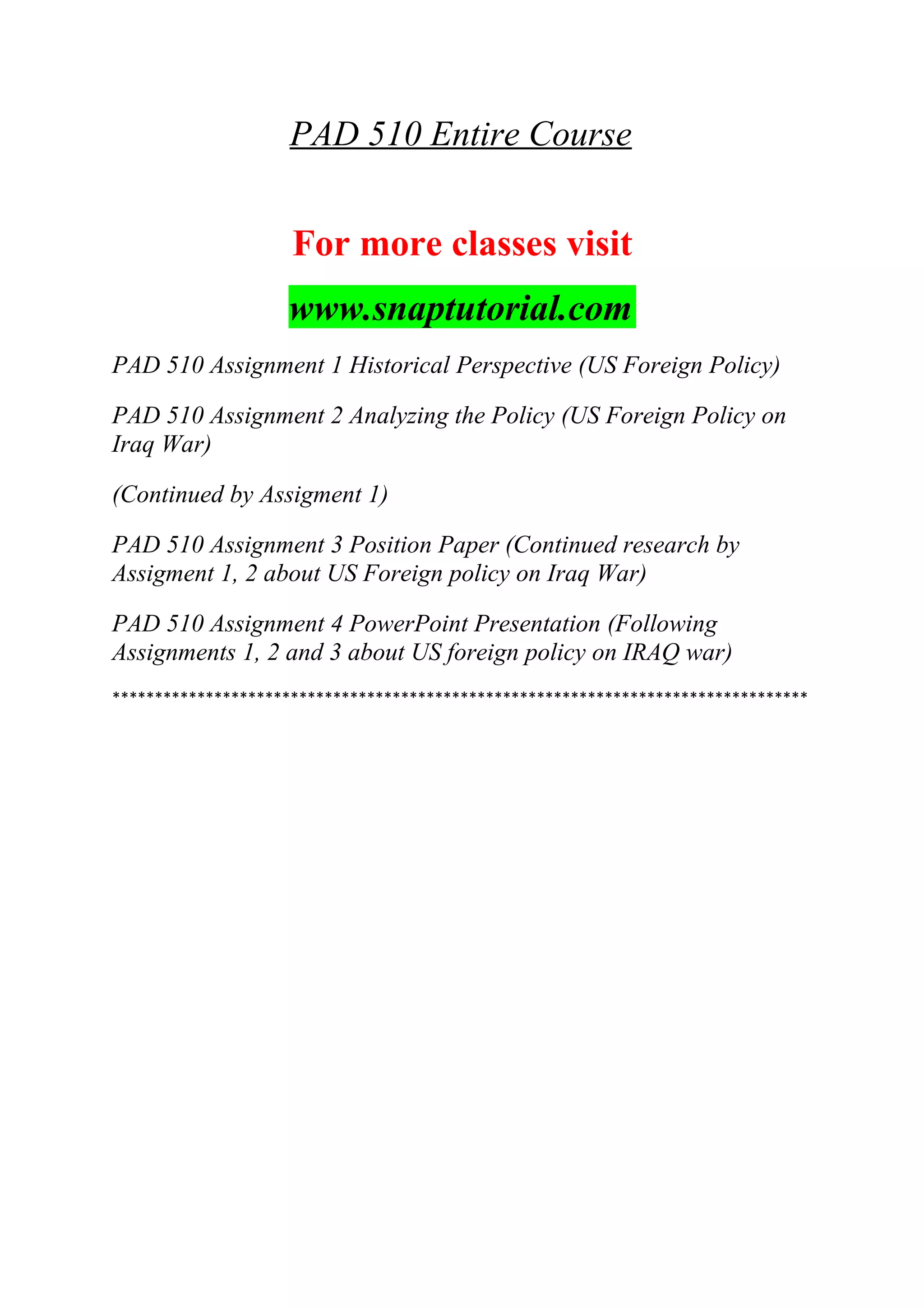 PAD 510 Entire Course
For more classes visit
www.snaptutorial.com
PAD 510 Assignment 1 Historical Perspective (US Foreign Policy)
PAD 510 Assignment 2 Analyzing the Policy (US Foreign Policy on
Iraq War)
(Continued by Assigment 1)
PAD 510 Assignment 3 Position Paper (Continued research by
Assigment 1, 2 about US Foreign policy on Iraq War)
PAD 510 Assignment 4 PowerPoint Presentation (Following
Assignments 1, 2 and 3 about US foreign policy on IRAQ war)
**********************************************************************************
 