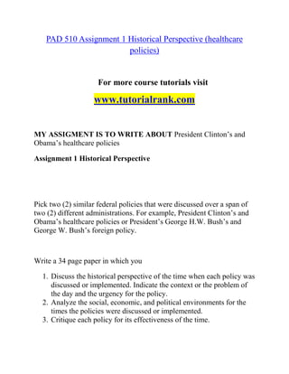 PAD 510 Assignment 1 Historical Perspective (healthcare
policies)
For more course tutorials visit
www.tutorialrank.com
MY ASSIGMENT IS TO WRITE ABOUT President Clinton’s and
Obama’s healthcare policies
Assignment 1 Historical Perspective
Pick two (2) similar federal policies that were discussed over a span of
two (2) different administrations. For example, President Clinton’s and
Obama’s healthcare policies or President’s George H.W. Bush’s and
George W. Bush’s foreign policy.
Write a 34 page paper in which you
1. Discuss the historical perspective of the time when each policy was
discussed or implemented. Indicate the context or the problem of
the day and the urgency for the policy.
2. Analyze the social, economic, and political environments for the
times the policies were discussed or implemented.
3. Critique each policy for its effectiveness of the time.
 