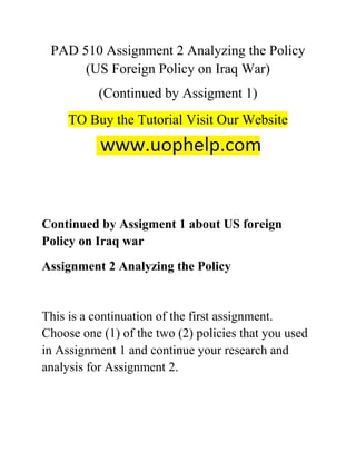 PAD 510 Assignment 2 Analyzing the Policy
(US Foreign Policy on Iraq War)
(Continued by Assigment 1)
TO Buy the Tutorial Visit Our Website
Continued by Assigment 1 about US foreign
Policy on Iraq war
Assignment 2 Analyzing the Policy
This is a continuation of the first assignment.
Choose one (1) of the two (2) policies that you used
in Assignment 1 and continue your research and
analysis for Assignment 2.
 