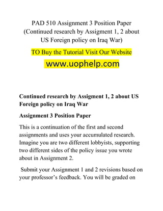 PAD 510 Assignment 3 Position Paper
(Continued research by Assigment 1, 2 about
US Foreign policy on Iraq War)
TO Buy the Tutorial Visit Our Website
Continued research by Assigment 1, 2 about US
Foreign policy on Iraq War
Assignment 3 Position Paper
This is a continuation of the first and second
assignments and uses your accumulated research.
Imagine you are two different lobbyists, supporting
two different sides of the policy issue you wrote
about in Assignment 2.
Submit your Assignment 1 and 2 revisions based on
your professor’s feedback. You will be graded on
 