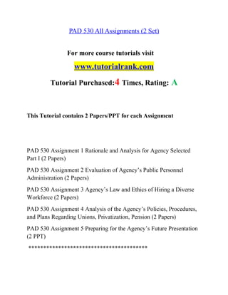 PAD 530 All Assignments (2 Set)
For more course tutorials visit
www.tutorialrank.com
Tutorial Purchased:4 Times, Rating: A
This Tutorial contains 2 Papers/PPT for each Assignment
PAD 530 Assignment 1 Rationale and Analysis for Agency Selected
Part I (2 Papers)
PAD 530 Assignment 2 Evaluation of Agency’s Public Personnel
Administration (2 Papers)
PAD 530 Assignment 3 Agency’s Law and Ethics of Hiring a Diverse
Workforce (2 Papers)
PAD 530 Assignment 4 Analysis of the Agency’s Policies, Procedures,
and Plans Regarding Unions, Privatization, Pension (2 Papers)
PAD 530 Assignment 5 Preparing for the Agency’s Future Presentation
(2 PPT)
****************************************
 