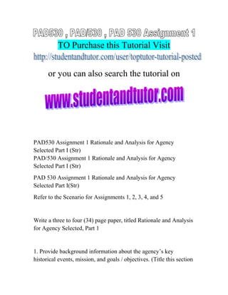 TO Purchase this Tutorial Visit
or you can also search the tutorial on
PAD530 Assignment 1 Rationale and Analysis for Agency
Selected Part I (Str)
PAD/530 Assignment 1 Rationale and Analysis for Agency
Selected Part I (Str)
PAD 530 Assignment 1 Rationale and Analysis for Agency
Selected Part I(Str)
Refer to the Scenario for Assignments 1, 2, 3, 4, and 5
Write a three to four (34) page paper, titled Rationale and Analysis
for Agency Selected, Part 1
1. Provide background information about the agency’s key
historical events, mission, and goals / objectives. (Title this section
 