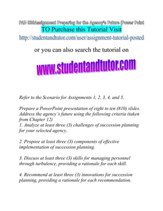 TO Purchase this Tutorial Visit
or you can also search the tutorial on
Refer to the Scenario for Assignments 1, 2, 3, 4, and 5.
Prepare a PowerPoint presentation of eight to ten (810) slides.
Address the agency’s future using the following criteria (taken
from Chapter 12)
1. Analyze at least three (3) challenges of succession planning
for your selected agency.
2. Propose at least three (3) components of effective
implementation of succession planning.
3. Discuss at least three (3) skills for managing personnel
through turbulence, providing a rationale for each skill.
4. Recommend at least three (3) innovations for succession
planning, providing a rationale for each recommendation.
 