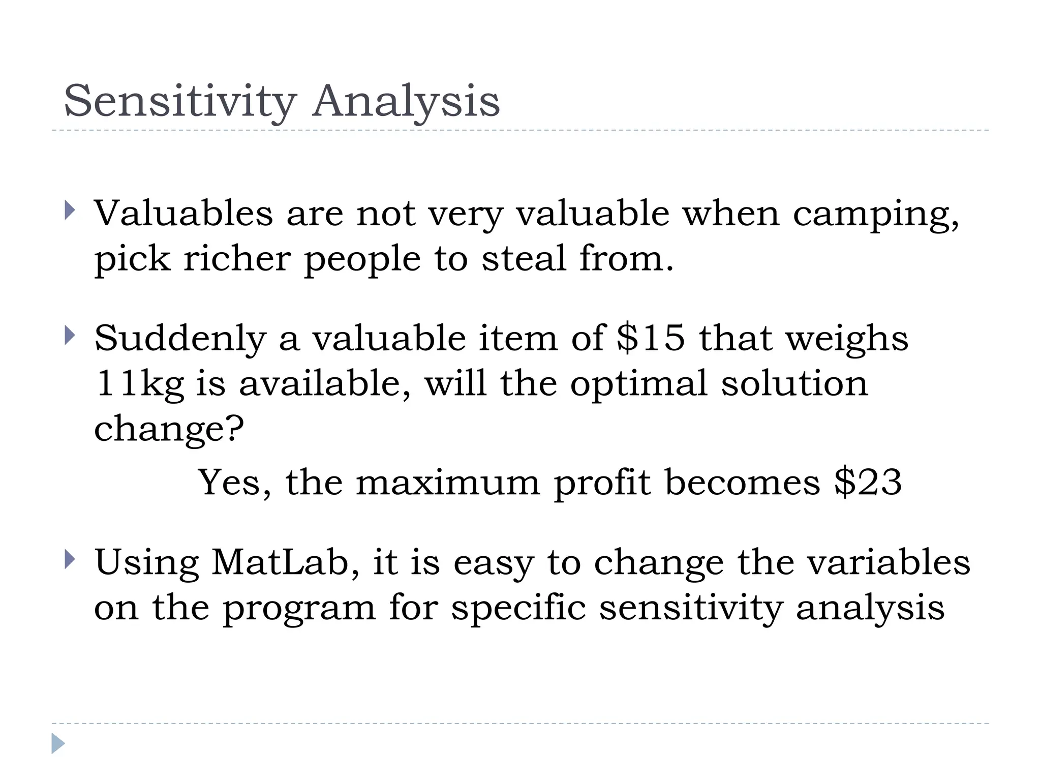 Sensitivity Analysis
 Valuables are not very valuable when camping,
pick richer people to steal from.
 Suddenly a valuable item of $15 that weighs
11kg is available, will the optimal solution
change?
Yes, the maximum profit becomes $23
 Using MatLab, it is easy to change the variables
on the program for specific sensitivity analysis
 