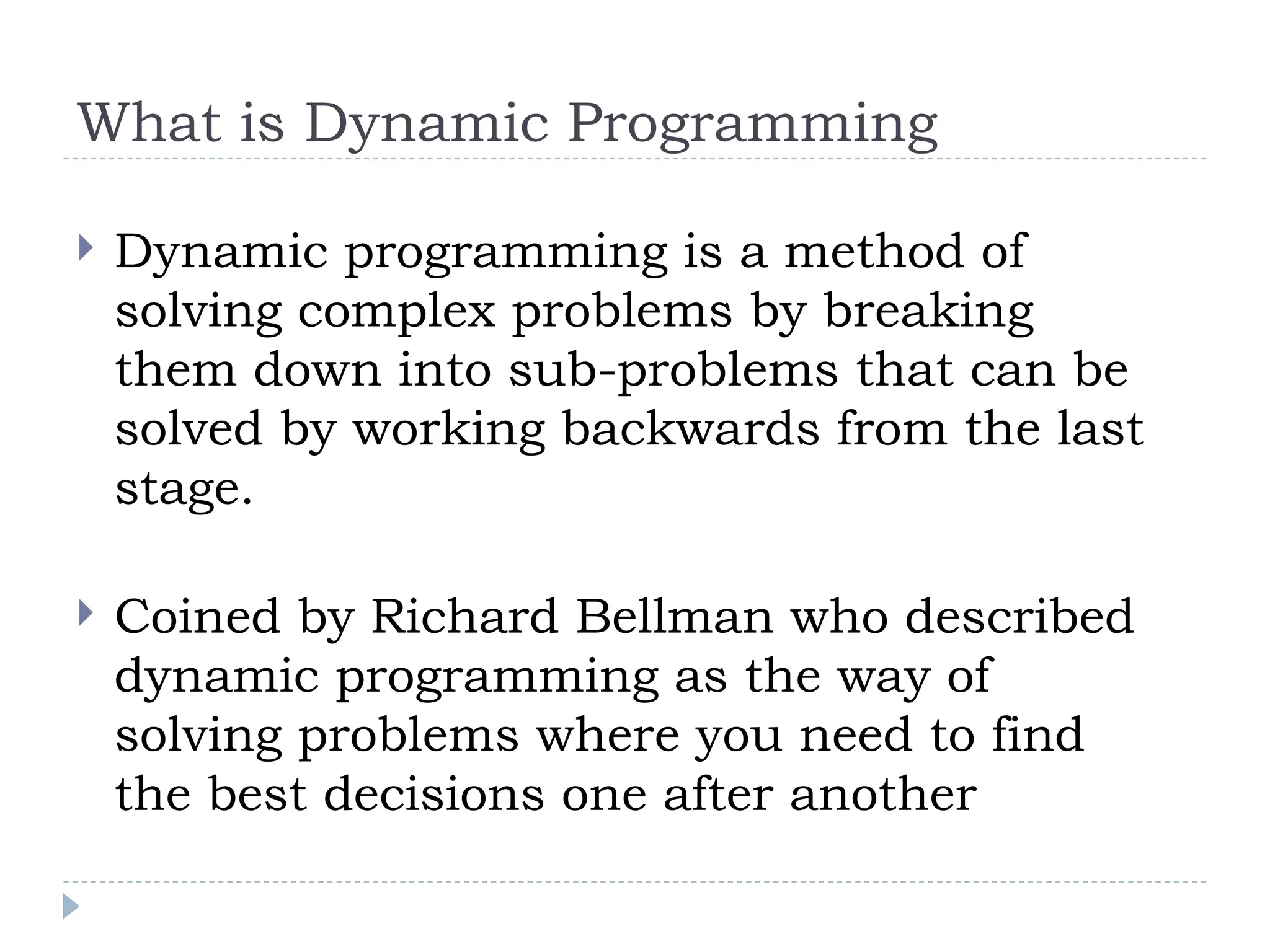 What is Dynamic Programming
 Dynamic programming is a method of
solving complex problems by breaking
them down into sub-problems that can be
solved by working backwards from the last
stage.
 Coined by Richard Bellman who described
dynamic programming as the way of
solving problems where you need to find
the best decisions one after another
 