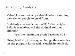Sensitivity Analysis
 Valuables are not very valuable when camping,
pick richer people to steal from.
 Suddenly a valuable item of $15 that weighs
11kg is available, will the optimal solution
change?
Yes, the maximum profit becomes $23
 Using MatLab, it is easy to change the variables
on the program for specific sensitivity analysis
 