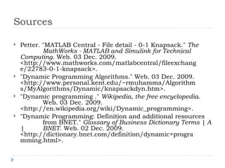 Sources
 Petter. "MATLAB Central - File detail - 0-1 Knapsack." The
MathWorks - MATLAB and Simulink for Technical
Computing. Web. 03 Dec. 2009.
<http://www.mathworks.com/matlabcentral/fileexchang
e/22783-0-1-knapsack>.
 "Dynamic Programming Algorithms." Web. 03 Dec. 2009.
<http://www.personal.kent.edu/~rmuhamma/Algorithm
s/MyAlgorithms/Dynamic/knapsackdyn.htm>.
 "Dynamic programming ." Wikipedia, the free encyclopedia.
Web. 03 Dec. 2009.
<http://en.wikipedia.org/wiki/Dynamic_programming>.
 "Dynamic Programming: Definition and additional resources
from BNET." Glossary of Business Dictionary Terms | A
| BNET. Web. 02 Dec. 2009.
<http://dictionary.bnet.com/definition/dynamic+progra
mming.html>.
 
