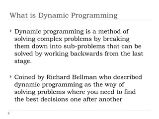 What is Dynamic Programming
 Dynamic programming is a method of
solving complex problems by breaking
them down into sub-problems that can be
solved by working backwards from the last
stage.
 Coined by Richard Bellman who described
dynamic programming as the way of
solving problems where you need to find
the best decisions one after another
 