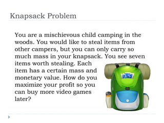 Knapsack Problem
You are a mischievous child camping in the
woods. You would like to steal items from
other campers, but you can only carry so
much mass in your knapsack. You see seven
items worth stealing. Each
item has a certain mass and
monetary value. How do you
maximize your profit so you
can buy more video games
later?
 