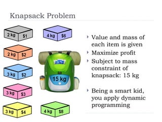 Knapsack Problem
 Value and mass of
each item is given
 Maximize profit
 Subject to mass
constraint of
knapsack: 15 kg
 Being a smart kid,
you apply dynamic
programming
 
