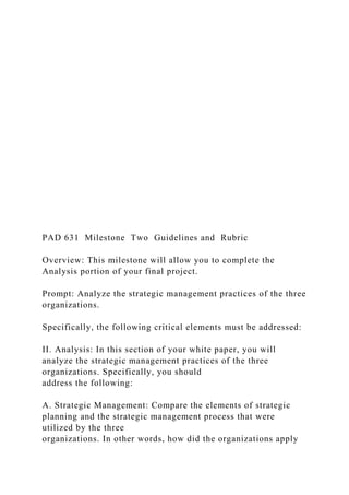 PAD 631 Milestone Two Guidelines and Rubric
Overview: This milestone will allow you to complete the
Analysis portion of your final project.
Prompt: Analyze the strategic management practices of the three
organizations.
Specifically, the following critical elements must be addressed:
II. Analysis: In this section of your white paper, you will
analyze the strategic management practices of the three
organizations. Specifically, you should
address the following:
A. Strategic Management: Compare the elements of strategic
planning and the strategic management process that were
utilized by the three
organizations. In other words, how did the organizations apply
 