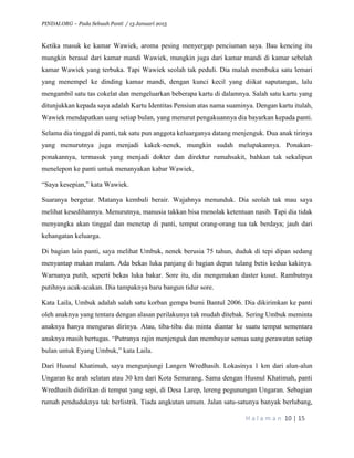 PINDAI.ORG – Pada Sebuah Panti / 13 Januari 2015
H a l a m a n 10 | 15
Ketika masuk ke kamar Wawiek, aroma pesing menyergap penciuman saya. Bau kencing itu
mungkin berasal dari kamar mandi Wawiek, mungkin juga dari kamar mandi di kamar sebelah
kamar Wawiek yang terbuka. Tapi Wawiek seolah tak peduli. Dia malah membuka satu lemari
yang menempel ke dinding kamar mandi, dengan kunci kecil yang diikat saputangan, lalu
mengambil satu tas cokelat dan mengeluarkan beberapa kartu di dalamnya. Salah satu kartu yang
ditunjukkan kepada saya adalah Kartu Identitas Pensiun atas nama suaminya. Dengan kartu itulah,
Wawiek mendapatkan uang setiap bulan, yang menurut pengakuannya dia bayarkan kepada panti.
Selama dia tinggal di panti, tak satu pun anggota keluarganya datang menjenguk. Dua anak tirinya
yang menurutnya juga menjadi kakek-nenek, mungkin sudah melupakannya. Ponakan-
ponakannya, termasuk yang menjadi dokter dan direktur rumahsakit, bahkan tak sekalipun
menelepon ke panti untuk menanyakan kabar Wawiek.
“Saya kesepian,” kata Wawiek.
Suaranya bergetar. Matanya kembali berair. Wajahnya menunduk. Dia seolah tak mau saya
melihat kesedihannya. Menurutnya, manusia takkan bisa menolak ketentuan nasib. Tapi dia tidak
menyangka akan tinggal dan menetap di panti, tempat orang-orang tua tak berdaya; jauh dari
kehangatan keluarga.
Di bagian lain panti, saya melihat Umbuk, nenek berusia 75 tahun, duduk di tepi dipan sedang
menyantap makan malam. Ada bekas luka panjang di bagian depan tulang betis kedua kakinya.
Warnanya putih, seperti bekas luka bakar. Sore itu, dia mengenakan daster kusut. Rambutnya
putihnya acak-acakan. Dia tampaknya baru bangun tidur sore.
Kata Laila, Umbuk adalah salah satu korban gempa bumi Bantul 2006. Dia dikirimkan ke panti
oleh anaknya yang tentara dengan alasan perilakunya tak mudah ditebak. Sering Umbuk meminta
anaknya hanya mengurus dirinya. Atau, tiba-tiba dia minta diantar ke suatu tempat sementara
anaknya masih bertugas. “Putranya rajin menjenguk dan membayar semua uang perawatan setiap
bulan untuk Eyang Umbuk,” kata Laila.
Dari Husnul Khatimah, saya mengunjungi Langen Wredhasih. Lokasinya 1 km dari alun-alun
Ungaran ke arah selatan atau 30 km dari Kota Semarang. Sama dengan Husnul Khatimah, panti
Wredhasih didirikan di tempat yang sepi, di Desa Larep, lereng pegunungan Ungaran. Sebagian
rumah penduduknya tak berlistrik. Tiada angkutan umum. Jalan satu-satunya banyak berlubang,
 