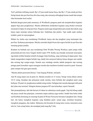 PINDAI.ORG – Pada Sebuah Panti / 13 Januari 2015
H a l a m a n 12 | 15
Tarif perbulan terbilang murah: Rp 1,25 juta untuk kamar biasa, dan Rp 1,75 juta untuk paviliun.
Setiap kamar dan paviliun bisa diisi dua orang, dan semuanya dilengkapi kamar mandi dan tempat
tidur berstandar hotel melati.
Berbeda dengan panti pada umumnya, di Wredhasih, pengurus panti tak menjadwalkan kegiatan
apapun bagi para penghuninya. Mereka dibebaskan melakukan kegiatan yang disukai termasuk
memasak di dapur di setiap paviliun. Pengurus panti juga mengizinkan para nenek dan kakek yang
hanya ingin menetap selama beberapa hari. Sederhana dan praktis. Tapi sudah sejak setahun
terakhir, panti ini sepi penghuni.
Malam itu, ketika saya mendatangi Wredhasih, hanya ada dua penghuni yang menempati dua
paviliun. Keduanya perempuan. Mereka menolak diajak bicara dan segera berlalu ke paviliun dan
menutup gorden jendela.
Keadaan itu berbeda saat saya mendatangi Panti Wredha Wening Wardoyo, panti jompo milik
pemerintah provinsi Jawa Tengah, berdiri sejak 1978. Ketika saya hendak memasuki areal panti,
tiga kakek terlihat berjalan tertatih di pinggir Jalan Kutilang, yang melintang di depan panti. Satu
kakek mengenakan tongkat berkaki tiga, kakek lain menyeret kakinya hanya dengan satu sandal,
dan seorang lagi cengar-cengir. Semula saya menduga mereka adalah pengemis tapi seorang
petugas panti kemudian segera mengejar mereka dan membawa kembali masuk ke panti. Suasana
panti sempat riuh gara-gara mereka.
“Mereka dalam perawatan khusus,” kata Sugeng Widodo, staf panti.
Ada 96 orang lanjut usia di panti ini. Mereka tersebar di 15 wisma. Setiap wisma dihuni sekitar
10-15 orang. Keadaan dan pelayanan untuk mereka, tentu berbeda dari penghuni panti yang
berbayar. Di panti ini, penghuninya adalah orang miskin. Sebagian dari mereka dipungut oleh panti
dari jalan atau terminal. Sebagian diantar pengurus RT atau kelurahan, seperti Sumardi.
Dari penampilannya, laki-laki berusia 63 tahun itu sebetulnya masih gagah. Tapi dia bilang sudah
tak punya rumah dan pekerjaan, sementara empat anaknya juga miskin. Sudah lima bulan lelaki
asal Kinibalu Semarang itu menetap di panti di Wisma Noroyono bersama 6 penghuni lain. Setiap
hari, dia hanya mengikuti kegiatan yang diadakan panti: senam pagi, membuat kerajinan,
mengikuti pengajian, dan makan. Malamnya dia bersantai di ruang tamu wisma, menonton acara
televisi. Lalu setiap bulan, dia mendapat jatah uang Rp 5 ribu.
 