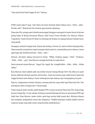 PINDAI.ORG – Pada Sebuah Panti / 13 Januari 2015
H a l a m a n 13 | 15
“Saya pasrah dan betah tinggal di sini,” katanya.
HARI masih pukul 8 pagi. Tapi Sarmi tak henti berteriak dalam bahasa Jawa, “Adoh... adoh...
Perutku sakit.” Berkali-kali dia meminta agar perutnya dijunjung.
Diana dan Efie, petugas panti (disebut pramuruppi) bergegas menengok ke kamar Sarmi di deretan
paling kanan di Ruang Perawatan Khusus, Panti Sosial Tresna Wredha Unit Abiyoso, Pakem,
Yogyakarta. Nenek berusia 84 tahun itu telentang tak berdaya di ranjang berkasur berlapis karet,
mirip perlak.
Sarungnya tertarik ke bagian kaki. Karena tak berbaju, di kasur itu, Sarmi terlihat telanjang bulat.
Diana menarik sarung Sarmi untuk menutupi tubuh nenek itu, membetulkan posisi tidurnya. Sarmi
agak kaget dan kembali berteriak, “Adoh... sakit.”
Darwati, staf panti, datang menyusul ke kamar. “Mbah, teriaknya jangan, ‘Adoh’. Teriaknya,
‘Allah... Allah...’ gitu,” kata Darwati setengah berteriak di wajah Sarmi.
Sarmi menuruti seruan Darwati. “Inggih, Bu. Inggih, Bu. Astaghfirullah... Allah....Allah... Allahu
Akbar.”
Kata Darwati, Sarmi adalah salah satu korban letusan Gunung Merapi 2010. Dia dibawa ke panti
karena sudah tak ada lagi yang bisa merawatnya. Anak satu-satunya juga sudah berusia lanjut dan
tinggal bersama anak-anaknya. Sarmi sebatang kara tapi anaknya rajin menjenguknya ke panti.
Pagi itu, sebagaimana rutinitas biasanya, memang aktivitas yang sibuk bagi Diana dan Efie. Dua
perempuan muda ini bagian dari 14 pramuruppi.
Tujuh orang di antara mereka sudah diangkat PNS, sisanya termasuk Diana dan Efie, tetap tenaga
honorer bergaji Rp 1,2 juta sebulan. Keduanya pernah beberapa kali ikut tes penerimaan PNS tapi
tidak lulus. Kata Darwati, materi seleksi ujian bagi mereka tidak masuk akal. Misalnya ditanya
bisa komputer, pengetahuan umum dan sebagainya, “Padahal pekerjaan mereka adalah merawat
orang tua jompo yang tidak semua orang bersedia melakukannya.”
 