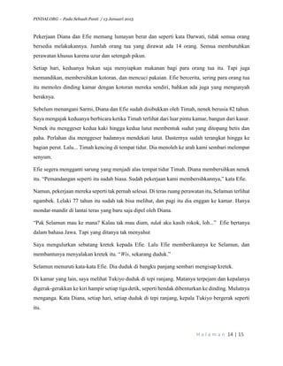 PINDAI.ORG – Pada Sebuah Panti / 13 Januari 2015
H a l a m a n 14 | 15
Pekerjaan Diana dan Efie memang lumayan berat dan seperti kata Darwati, tidak semua orang
bersedia melakukannya. Jumlah orang tua yang dirawat ada 14 orang. Semua membutuhkan
perawatan khusus karena uzur dan setengah pikun.
Setiap hari, keduanya bukan saja menyiapkan makanan bagi para orang tua itu. Tapi juga
memandikan, membersihkan kotoran, dan mencuci pakaian. Efie bercerita, sering para orang tua
itu memoles dinding kamar dengan kotoran mereka sendiri, bahkan ada juga yang mengunyah
beraknya.
Sebelum menangani Sarmi, Diana dan Efie sudah disibukkan oleh Timah, nenek berusia 82 tahun.
Saya mengajak keduanya berbicara ketika Timah terlihat dari luar pintu kamar, bangun dari kasur.
Nenek itu menggeser kedua kaki hingga kedua lutut membentuk sudut yang ditopang betis dan
paha. Perlahan dia menggeser badannya mendekati lutut. Dasternya sudah terangkat hingga ke
bagian perut. Lalu... Timah kencing di tempat tidur. Dia menoleh ke arah kami sembari melempar
senyum.
Efie segera mengganti sarung yang menjadi alas tempat tidur Timah. Diana membersihkan nenek
itu. “Pemandangan seperti itu sudah biasa. Sudah pekerjaan kami membersihkannya,” kata Efie.
Namun, pekerjaan mereka seperti tak pernah selesai. Di teras ruang perawatan itu, Selamun terlihat
ngambek. Lelaki 77 tahun itu sudah tak bisa melihat, dan pagi itu dia enggan ke kamar. Hanya
mondar-mandir di lantai teras yang baru saja dipel oleh Diana.
“Pak Selamun mau ke mana? Kalau tak mau diam, ndak aku kasih rokok, loh...” Efie bertanya
dalam bahasa Jawa. Tapi yang ditanya tak menyahut
Saya mengulurkan sebatang kretek kepada Efie. Lalu Efie memberikannya ke Selamun, dan
membantunya menyalakan kretek itu. “Wis, sekarang duduk.”
Selamun menuruti kata-kata Efie. Dia duduk di bangku panjang sembari mengisap kretek.
Di kamar yang lain, saya melihat Tukiyo duduk di tepi ranjang. Matanya terpejam dan kepalanya
digerak-gerakkan ke kiri hampir setiap tiga detik, seperti hendak dibenturkan ke dinding. Mulutnya
menganga. Kata Diana, setiap hari, setiap duduk di tepi ranjang, kepala Tukiyo bergerak seperti
itu.
 