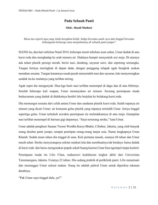 PINDAI.ORG – Pada Sebuah Panti / 13 Januari 2015
H a l a m a n 2 | 15
Pada Sebuah Panti
Oleh : Rusdi Mathari
Masa tua seperti apa yang Anda harapkan kelak: hidup bersama anak cucu dan tinggal bersama
kehangatan keluarga atau menjalaninya di sebuah panti jompo?
SIANG itu, dua hari sebelum Natal 2014, beberapa menit sebelum azan zuhur, Umar duduk di atas
kursi roda dan menghadap ke arah menara air. Dadanya hampir menyentuh sisi meja. Di atasnya
ada talam plastik persegi merah, berisi nasi, dendeng, sayuran sawi, dan sepotong semangka.
Tangan kirinya meringkuk di depan dada, dengan punggung telapak agak bengkok seakan
menahan sesuatu. Tangan kanannya susah payah menyendok nasi dan sayuran, lalu menyorongkan
sendok itu ke mulutnya yang terlihat miring.
Agak repot dia mengunyah. Dua-tiga butir nasi terlihat menempel di dagu dan di atas bibirnya.
Setelah beberapa kali suapan, Umar menanyakan air minum. Seorang perempuan muda
berkacamata yang duduk di didekatnya berdiri lalu berjalan ke belakang kursi roda.
Dia memungut sesuatu dari celah antara Umar dan sandaran plastik kursi roda. Itulah rupanya air
minum yang dicari Umar: air kemasan gelas plastik yang rupanya tertindih Umar. Isinya tinggal
sepertiga gelas. Umar terkekeh sewaktu perempuan itu meletakkannya di atas meja. Gumpalan
nasi terlihat menempel di barisan gigi depannya. “Saya terserang stroke,” kata Umar.
Umar adalah penghuni Sasana Tresna Werdha Karya Bhakti, Cibubur, Jakarta, yang oleh banyak
orang disebut panti jompo, tempat penitipan orang-orang lanjut usia. Nama lengkapnya Umar
Khatab. Sudah enam tahun dia tinggal di sana. Kali pertama masuk, usianya 68 tahun dan Umar
masih sehat. Stroke menyerangnya sekitar setahun lalu dan membuatnya tak berdaya: harus duduk
di kursi roda dan harus mengenakan popok sekali buang karena Umar bisa ngompol tanpa kontrol.
Perempuan muda itu Lilis Clara, mahasiswi kedokteran tingkat akhir dari Universitas
Tarumanegara, Jakarta. Usianya 22 tahun. Dia sedang praktik di poliklinik panti. Lilis menemani
dan menunggui Umar selesai makan. Siang itu adalah jadwal Umar untuk diperiksa tekanan
darahnya.
“Pak Umar saya tinggal dulu, ya?”
 
