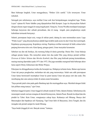 PINDAI.ORG – Pada Sebuah Panti / 13 Januari 2015
H a l a m a n 3 | 15
Baru beberapa langkah, Umar menggodanya, “Dokter Lilis cantik.” Lilis tersenyum. Umar
terkekeh.
Setengah jam sebelumnya, saya melihat Umar asik ikut bertepuktangan mengikuti lagu “Prahu
Layar” ciptaan Ki Narto Sabdho yang dipopulerkan Didi Kempot. Lagu itu dinyanyikan Suharti
dengan alunan organ tunggal di ruang tengah panti. Siang itu, Tresna Werdha mendapat kunjungan
beberapa karyawan dari sebuah perusahaan, dan di ruang tengah, para penghuninya unjuk
kebolehan termasuk bernyanyi.
Suharti, perempuan lanjut usia, warga di sekitar panti, datang ke sana meramaikan acara. Lagu
“Prahu Layar” yang dinyanyikannya adalah lagu terakhir pada acara itu dan Umar ikut sumringah.
Kepalanya goyang-goyang. Kopiahnya miring. Popoknya terlihat menonjol di balik celana kolor
panjang berwarna telur asin. Kata Ipung, petugas panti, Umar menyukai keramaian.
Sebelum tua dan tak berdaya, dia memang hidup di dunia gemerlap. Dunia film. Umar bekerja
sebagai penata lampu. Dia menyebut antara lain dua judul film yang dirinya pernah terlibat:
Perawan di Sektor Selatan dan Mereka Kembali; dua film yang berkisah perang kemerdekaan,
masing-masing diproduksi pada 1971 dan 1972. Dia juga mendaku mengenal baik beberapa aktor
lama seperti Dicky Zulkarnaen dan Mieke Wijaya.
Pekerjaan itu ditinggalkannya ketika dia beranjak tua. Hidupnya terlunta-lunta. Bukan saja karena
Umar tak punya penghasilan, melainkan tak ada yang merawatnya. Salah satu adik perempuan
Umar lantas berinisiatif menitipkan Umar ke panti karena Umar tak punya istri dan anak. Dia
membujang dan satu-satunya lelaki di antara enam bersaudara.
“Saya pernah jatuh cinta pada gadis Bandung tapi dia meninggalkan saya. Menikah dengan lelaki
lain pilihan orang tuanya,” ujar Umar.
Sebelum tinggal di panti, Umar tinggal di sebuah rumah di Tebet, Jakarta Selatan. Sebelumnya dia
menempati rumah warisan orangtua di daerah Kemayoran, Jakarta Pusat. Rumah itu dijual dan dia
pindah ke Tebet. Kata Umar, orangtuanya cukup kaya. Keduanya asli Minang. Ibunya dari
Batusangkar dan bapaknya asli Sijunjung. Tapi Umar lahir di Banyumas, Jawa Tengah, dan dia
mengaku tak pernah sampai ke tanah Minang.
“Saya betah (tinggal) di sini. Banyak teman,” katanya.
 