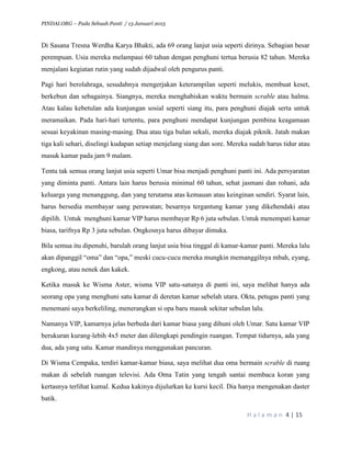 PINDAI.ORG – Pada Sebuah Panti / 13 Januari 2015
H a l a m a n 4 | 15
Di Sasana Tresna Werdha Karya Bhakti, ada 69 orang lanjut usia seperti dirinya. Sebagian besar
perempuan. Usia mereka melampaui 60 tahun dengan penghuni tertua berusia 82 tahun. Mereka
menjalani kegiatan rutin yang sudah dijadwal oleh pengurus panti.
Pagi hari berolahraga, sesudahnya mengerjakan keterampilan seperti melukis, membuat keset,
berkebun dan sebagainya. Siangnya, mereka menghabiskan waktu bermain scrable atau halma.
Atau kalau kebetulan ada kunjungan sosial seperti siang itu, para penghuni diajak serta untuk
meramaikan. Pada hari-hari tertentu, para penghuni mendapat kunjungan pembina keagamaan
sesuai keyakinan masing-masing. Dua atau tiga bulan sekali, mereka diajak piknik. Jatah makan
tiga kali sehari, diselingi kudapan setiap menjelang siang dan sore. Mereka sudah harus tidur atau
masuk kamar pada jam 9 malam.
Tentu tak semua orang lanjut usia seperti Umar bisa menjadi penghuni panti ini. Ada persyaratan
yang diminta panti. Antara lain harus berusia minimal 60 tahun, sehat jasmani dan rohani, ada
keluarga yang menanggung, dan yang terutama atas kemauan atau keinginan sendiri. Syarat lain,
harus bersedia membayar uang perawatan; besarnya tergantung kamar yang dikehendaki atau
dipilih. Untuk menghuni kamar VIP harus membayar Rp 6 juta sebulan. Untuk menempati kamar
biasa, tarifnya Rp 3 juta sebulan. Ongkosnya harus dibayar dimuka.
Bila semua itu dipenuhi, barulah orang lanjut usia bisa tinggal di kamar-kamar panti. Mereka lalu
akan dipanggil “oma” dan “opa,” meski cucu-cucu mereka mungkin memanggilnya mbah, eyang,
engkong, atau nenek dan kakek.
Ketika masuk ke Wisma Aster, wisma VIP satu-satunya di panti ini, saya melihat hanya ada
seorang opa yang menghuni satu kamar di deretan kamar sebelah utara. Okta, petugas panti yang
menemani saya berkeliling, menerangkan si opa baru masuk sekitar sebulan lalu.
Namanya VIP, kamarnya jelas berbeda dari kamar biasa yang dihuni oleh Umar. Satu kamar VIP
berukuran kurang-lebih 4x5 meter dan dilengkapi pendingin ruangan. Tempat tidurnya, ada yang
dua, ada yang satu. Kamar mandinya menggunakan pancuran.
Di Wisma Cempaka, terdiri kamar-kamar biasa, saya melihat dua oma bermain scrable di ruang
makan di sebelah ruangan televisi. Ada Oma Tatin yang tengah santai membaca koran yang
kertasnya terlihat kumal. Kedua kakinya dijulurkan ke kursi kecil. Dia hanya mengenakan daster
batik.
 