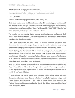 PINDAI.ORG – Pada Sebuah Panti / 13 Januari 2015
H a l a m a n 5 | 15
“Opa Donir, ini ada calon penghuni baru?” kata Okta.
“Laki apa perempuan?” sahut Donir yang baru saja keluar dari kamar mandi.
“Laki,” jawab Okta.
“Hahaha, Pak Donir akan punya teman baru,” sahut seorang oma.
Donir adalah mantan dokter di salah satu kesatuan militer. Dia memilih tinggal di panti karena tak
mau merepotkan anak-anaknya. Semua biaya hidup di panti ditanggungnya sendiri dari uang
pensiunan. Saya mencoba mengajaknya bicara. Tapi dia menolak. “Tidak. Tidak. Tak perlu,” kata
Donir sambil mengangkat tangan kanan dan berlalu ke kamar.
Para oma dan opa yang menetap di panti memang berasal dari pelbagai latarbelakang. Kisah
mereka tiba di panti juga beragam. Kisah Umar yang dibawa adik perempuannya, berbeda dengan
kisah Donir dan kisah Tatong Sutedjo.
Dulu Tatong adalah pejabat di Kimia Farma. Dia memilih tinggal di panti karena ingin
diperhatikan dan bersosialiasi dengan banyak orang. Di rumahnya, bersama istri, seorang
pembantu dan suster yang merawatnya, dia berkata selalu didikte. Kebebasannya dibatasi.
Semula dia tinggal di Duren Sawit, Jakarta Timur, di sebuah perumahan yang dihuni para
pensiunan Kimia Farma, selama dua tahun. Menurut Tonka Sesarino, anak Tatong, bapaknya
memilih tinggal di Duren Sawit karena ingin berkumpul dengan teman-temannya. Tapi keinginan
ini tak kesampaian. Selain teman-temannya sudah tua, kesehatan Tatong juga buruk. Sama dengan
Umar, dia terserang stroke. Daya ingatnya berkurang.
Suatu hari, seorang temannya mengunjungi Tatong dan membawa brosur tentang SasanaTresna
Werdha Karya Bakti. Setelah membaca, Tatong tertarik dan meminta Tonka mengirimkan dirinya
ke sana. Tapi bayangan hidup di panti ternyata tak seindah yang dibacanya dari brosur. Waktu itu
awal 2010, usia Tatong 64 tahun.
Di bulan pertama, dia bahkan sempat keluar dari panti karena menilai kamar panti yang
ditempatinya tak sebagus kamar di rumah pribadinya. Hanya berkat ketelatenan petugas panti,
Tatong akhirnya bersedia menetap. Kisah Tatong ini ditulis sebagai bahan penelitian oleh
Faatimah Ummu Abdilah, mahasiswa Fakultas Syariah dan Hukum, Universitas Islam Negeri
Syarif Hidayatullah, Jakarta.
 