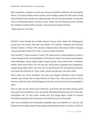 PINDAI.ORG – Pada Sebuah Panti / 13 Januari 2015
H a l a m a n 6 | 15
Okta menjelaskan, mengurus oma dan opa memang memerlukan pendekatan dan keterampilan
khusus. Usia lanjut membuat mereka semakin sensitif. Kadang mereka bisa ribut untuk masalah
sepele. Misalnya karena ada dua oma sedang merumpi, lalu oma lain yang tak diajak, merasa kedua
oma itu membicarakan dirinya. Hasilnya cekcok. Mereka bisa tak berteguran selama beberapa
hari. Setelah itu mereka kembali menyapa, seolah tak pernah terjadi perselisihan.
“Mirip anak kecil,” kata Okta.
SASANA Tresna Werdha Karya Bhakti dikelola Yayasan Karya Bhakti Ria Pembangunan,
yayasan para istri menteri Orde Baru yang diketuai Tien Soeharto. Dibangun dan diresmikan
Presiden Soeharto, 14 Maret 1984, lokasinya berdekatan Bumi Perkemahan Cibubur. Sebagian
orang mengenalnya sebagai Griya Aster. Luasnya mencapai satu hektar.
Panti memiliki 77 kamar termasuk 18 kamar VIP. Kamar-kamar itu dikelompokkan ke dalam 4
wisma. Masing-masing wisma berpenghuni 18-20 orang. Di setiap wisma, kamar-kamar penghuni
saling berhadapan, dengan bagian tengah menjadi pemisah antara kamar-kamar itu dibiarkan
terbuka. Setiap kamar dihuni satu oma atau opa. Setiap pintunya dipajang nama penghuninya,
lengkap dengan embel-embel “oma” atau “opa” itu. Kecuali kamar VIP, di setiap kamar disediakan
satu tempat tidur berukuran 2x1 meter, lemari, sebuah meja dan kursi, dan kamar mandi.
Meski makan dan minum disediakan oleh panti, para penghuni dibolehkan untuk memasak
makanan yang mereka sukai di dapur bersama di setiap wisma. Ada ruang menonton televisi
bersama; model televisinya sudah ketinggalan zaman dan semua kursinya disusun menghadap ke
depan.
Panti ini salah satu dari ratusan panti di Indonesia, meski belum ada data terbaru tentang jumlah
persis panti di seluruh Indonesia. Satu-satunya data, dikeluarkan Kementerian Sosial 12 tahun lalu,
menyebutkan ada 175 panti jompo, tersebar dari Aceh hingga Papua. Jumlah itu mestinya
bertambah mengingat jumlah orang lanjut usia di Indonesia juga terus bertambah.
Hasil sensus penduduk 2010 menyebutkan, penduduk lanjut usia berjumlah 18,1 juta jiwa, dan
Indonesia dicatat sebagai negara kelima dengan jumlah penduduk lanjut usia terbesar. Jumlah ini
 