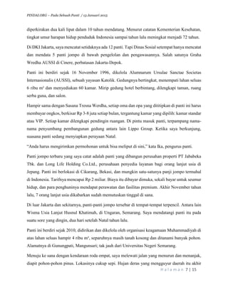 PINDAI.ORG – Pada Sebuah Panti / 13 Januari 2015
H a l a m a n 7 | 15
diperkirakan dua kali lipat dalam 10 tahun mendatang. Menurut catatan Kementerian Kesehatan,
tingkat umur harapan hidup penduduk Indonesia sampai tahun lalu meningkat menjadi 72 tahun.
Di DKI Jakarta, saya mencatat setidaknya ada 12 panti. Tapi Dinas Sosial setempat hanya mencatat
dan mendata 5 panti jompo di bawah pengelolan dan pengawasannya. Salah satunya Graha
Wredha AUSSI di Cinere, perbatasan Jakarta-Depok.
Panti ini berdiri sejak 16 November 1996, dikelola Alumnarum Ursulae Sanctae Societas
Internasionalis (AUSSI), sebuah yayasan Katolik. Gedungnya bertingkat, menempati lahan seluas
6 ribu m² dan menyediakan 60 kamar. Mirip gedung hotel berbintang, dilengkapi taman, ruang
serba guna, dan salon.
Hampir sama dengan Sasana Tresna Werdha, setiap oma dan opa yang dititipkan di panti ini harus
membayar ongkos, berkisar Rp 3-8 juta setiap bulan, tergantung kamar yang dipilih: kamar standar
atau VIP. Setiap kamar dilengkapi pendingin ruangan. Di pintu masuk panti, terpampang nama-
nama penyumbang pembangunan gedung antara lain Lippo Group. Ketika saya berkunjung,
suasana panti sedang menyiapkan perayaan Natal.
“Anda harus mengirimkan permohonan untuk bisa meliput di sini,” kata Ika, pengurus panti.
Panti jompo terbaru yang saya catat adalah panti yang dibangun perusahan properti PT Jababeka
Tbk. dan Long Life Holding Co.Ltd., perusahaan penyedia layanan bagi orang lanjut usia di
Jepang. Panti ini berlokasi di Cikarang, Bekasi, dan mungkin satu-satunya panji jompo termahal
di Indonesia. Tarifnya mencapai Rp 2 miliar. Biaya itu dibayar dimuka, sekali bayar untuk seumur
hidup, dan para penghuninya mendapat perawatan dan fasilitas premium. Akhir November tahun
lalu, 7 orang lanjut usia dikabarkan sudah memutuskan tinggal di sana.
Di luar Jakarta dan sekitarnya, panti-panti jompo tersebar di tempat-tempat terpencil. Antara lain
Wisma Usia Lanjut Husnul Khatimah, di Ungaran, Semarang. Saya mendatangi panti itu pada
suatu sore yang dingin, dua hari setelah Natal tahun lalu.
Panti ini berdiri sejak 2010, didirikan dan dikelola oleh organisasi keagamaan Muhammadiyah di
atas lahan seluas hampir 4 ribu m², separuhnya masih tanah kosong dan ditanami banyak pohon.
Alamatnya di Gunungpati, Mangunsari; tak jauh dari Universitas Negeri Semarang.
Menuju ke sana dengan kendaraan roda empat, saya melewati jalan yang menurun dan menanjak,
diapit pohon-pohon pinus. Lokasinya cukup sepi. Hujan deras yang mengguyur daerah itu akhir
 