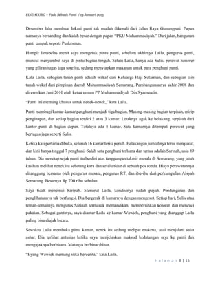 PINDAI.ORG – Pada Sebuah Panti / 13 Januari 2015
H a l a m a n 8 | 15
Desember lalu membuat lokasi panti tak mudah dikenali dari Jalan Raya Gunungpati. Papan
namanya bersanding dan kalah besar dengan papan “PKU Muhammadiyah.” Dari jalan, bangunan
panti tampak seperti Puskesmas.
Hampir limabelas menit saya mengetuk pintu panti, sebelum akhirnya Laila, pengurus panti,
muncul menyambut saya di pintu bagian tengah. Selain Laila, hanya ada Sulis, perawat honorer
yang giliran tugas jaga sore itu, sedang menyiapkan makanan untuk para penghuni panti.
Kata Laila, sebagian tanah panti adalah wakaf dari Keluarga Haji Sutarman, dan sebagian lain
tanah wakaf dari pimpinan daerah Muhammadiyah Semarang. Pembangunannya akhir 2008 dan
diresmikan Juni 2010 oleh ketua umum PP Muhammadiyah Din Syamsudin.
“Panti ini memang khusus untuk nenek-nenek,” kata Laila.
Panti membagi kamar-kamar penghuni menjadi tiga bagian. Masing-masing bagian terpisah, mirip
penginapan, dan setiap bagian terdiri 2 atau 3 kamar. Letaknya agak ke belakang, terpisah dari
kantor panti di bagian depan. Totalnya ada 8 kamar. Satu kamarnya ditempati perawat yang
bertugas jaga seperti Sulis.
Ketika kali pertama dibuka, seluruh 16 kamar terisi penuh. Belakangan jumlahnya terus menyusut,
dan kini hanya tinggal 7 penghuni. Salah satu penghuni terlama dan tertua adalah Sarinah, usia 89
tahun. Dia menetap sejak panti itu berdiri atas tanggungan takmir musala di Semarang, yang jatuh
kasihan melihat nenek itu sebatang kara dan selalu tidur di sebuah pos ronda. Biaya perawatannya
ditanggung bersama oleh pengurus musala, pengurus RT, dan ibu-ibu dari perkumpulan Aisyah
Semarang. Besarnya Rp 700 ribu sebulan.
Saya tidak menemui Sarinah. Menurut Laila, kondisinya sudah payah. Pendengaran dan
penglihatannya tak berfungsi. Dia bergerak di kamarnya dengan mengesot. Setiap hari, Sulis atau
teman-temannya mengurus Sarinah termasuk memandikan, membersihkan kotoran dan mencuci
pakaian. Sebagai gantinya, saya diantar Laila ke kamar Wawiek, penghuni yang dianggap Laila
paling bisa diajak bicara.
Sewaktu Laila membuka pintu kamar, nenek itu sedang melipat mukena, usai menjalani salat
ashar. Dia terlihat antusias ketika saya menjelaskan maksud kedatangan saya ke panti dan
mengajaknya berbicara. Matanya berbinar-binar.
“Eyang Wawiek memang suka bercerita,” kata Laila.
 