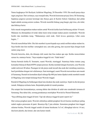 PINDAI.ORG – Pada Sebuah Panti / 13 Januari 2015
H a l a m a n 9 | 15
Nama lengkapnya Siti Rochyati, kelahiran Magelang, 20 Desember 1930. Dia masih punya daya
ingat yang kuat. Dari ceritanya, saya menjadi tahu, Wawiek keturunan priyayi Jawa. Di Semarang,
bapaknya pegawai jawatan keretaapi dan ibunya guru di Kartini School. Kakeknya dari pihak
bapak adalah seorang asisten wedana. Wiwiek memiliki hidung yang bangir, pipi tirus, alis tebal,
dan bibirnya berisi.
Sulis masuk mengantarkan makan malam untuk Wawiek ketika kami berbincang sekitar 10 menit.
Makanan itu ditempatkan di kotak tahan karat mirip tempat makan pasien rumahsakit. Wawiek
berdiri dan membuka tutup, “Makanannya ndak enak. Ndak kerasa garamnya. Lihat cuma
begini...”
Wawiek mencibirkan bibir. Dia lalu memberi isyarat kepada saya untuk melihat makan malam itu.
Saya berdiri dan ikut melihat: semangkuk nasi, satu tahu goreng, dan sayuran hijau dengan kuah
santan yang encer.
Wawiek bercerita, dulu, dia dimanja oleh suami dan bisa makan apa saja. Ketika menceritakan
semua itu, matanya berair, “Saya terpaksa tinggal di sini. Tidak betah.”
Semua bermula ketika R. Soemarto, suami Wawiek, meninggal. Suaminya bekas tentara yang
kemudian bekerja di Bank BTPN sampai pensiun. Ketika menikah dengan Soemarto, usia Wawiek
sudah melewati 40 tahun. Pasangan ini tak punya anak kecuali dua anak dari mendiang suaminya,
hasil pernikahan dengan istri sebelumnya. Saat meninggal, suami Wawiek mewariskan satu rumah
di Semarang. Rumah itu kemudian dijual seharga Rp 400 juta lantas dipakai untuk membeli rumah
di Magelang, kota tempat keluarga besar Wawiek tinggal.
Rumah di Magelang itu belakangan dijual atas desakan dua anak suaminya. Sejak itu dia tak punya
rumah. Hidupnya terlunta-lunta. Berpindah-pindah di rumah ponakan.
Dia sempat ikut kemenakannya, seorang dokter dan direktur di salah satu rumahsakit ternama di
Semarang. Dua tahun lalu, seorang ponakannya menitipkan Wawiek ke Husnul Khatimah.
“Saya dibilang akan tinggal di hotel. Tapi tak tahunya tinggal di panti seperti ini.”
Dari semua penghuni panti, Wawiek sebetulnya adalah penghuni favorit karena membayar paling
mahal ongkos perawatan di panti. Besarnya Rp 2 juta sebulan. Sementara penghuni lain tinggal
sekamar berdua, Wawiek tinggal sendiri di kamar berukuran 3x3 m², dilengkapi televisi 14 inci,
dua kursi plastik, dua lemari, dan satu kamar mandi.
 