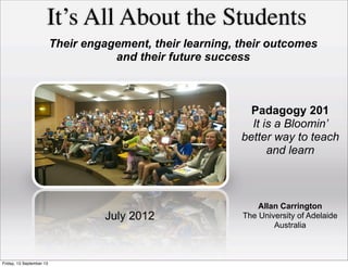 It’s All About the Students
Allan Carrington
The University of Adelaide
Australia
July 2012
Their engagement, their learning, their outcomes
and their future success
Padagogy 201
It is a Bloomin’
better way to teach
and learn
Friday, 13 September 13
 