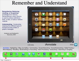 Activities: Highlighting • Blog Journalling • Commenting • Social Networking • Social Bookmarking • Bullet Pointing •
Mind Mapping • Recalling • Bookmarking or Favouriting • Word Processing • Subscribing • Searching or Googling
Remembering: Retrieving,
recalling, or recognising
knowledge from memory.
Remembering is when memory
is used to produce definitions,
facts, or lists, or recite or retrieve
material.
Remember and Understand
Anderson and Krathwohl’s
Taxonomy 2000
2.43 mins
Understanding: Constructing
meaning from different types of
functions be they written or
graphic messages
VimeoiAnnotate
Friday, 13 September 13
 