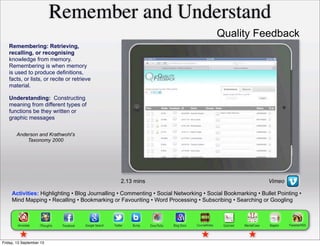 Activities: Highlighting • Blog Journalling • Commenting • Social Networking • Social Bookmarking • Bullet Pointing •
Mind Mapping • Recalling • Bookmarking or Favouriting • Word Processing • Subscribing • Searching or Googling
Remembering: Retrieving,
recalling, or recognising
knowledge from memory.
Remembering is when memory
is used to produce definitions,
facts, or lists, or recite or retrieve
material.
Remember and Understand
Anderson and Krathwohl’s
Taxonomy 2000
2.13 mins
Understanding: Constructing
meaning from different types of
functions be they written or
graphic messages
Vimeo
Quality Feedback
Friday, 13 September 13
 